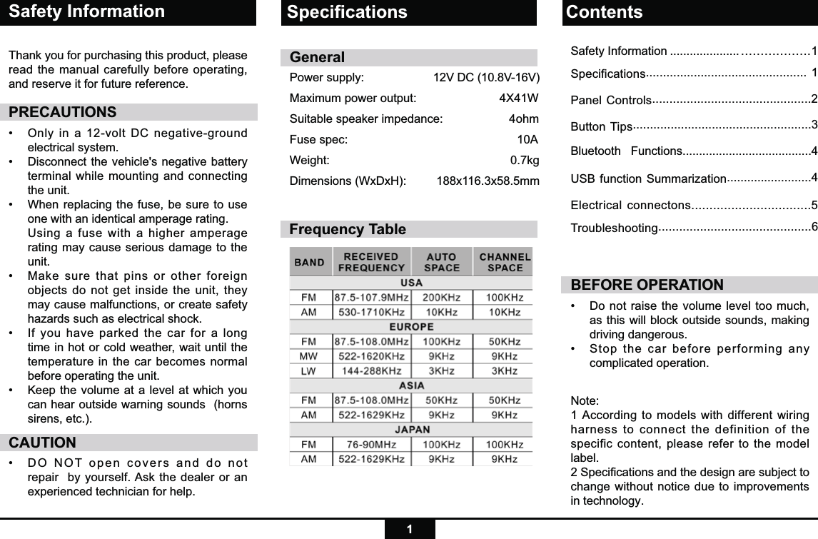 1Safety InformationThank you for purchasing this product, please read the manual carefully before operating, and reserve it for future reference.PRECAUTIONS•   Only in a 12-volt DC negative-ground electrical system. •    Disconnect the vehicle&apos;s negative battery terminal while mounting and connecting the unit.•   When replacing the fuse, be sure to use one with an identical amperage rating.     Using a fuse with a higher amperage rating may cause serious damage to the unit.•   Make sure that pins or other foreign objects do not get inside the unit, they may cause malfunctions, or create safety hazards such as electrical shock.•   If you have parked the car for a long time in hot or cold weather, wait until the temperature in the car becomes normal before operating the unit.•   Keep the volume at a level at which you can hear outside warning sounds  (horns sirens, etc.).CAUTION•  DO NOT open covers and do not repair  by yourself. Ask the dealer or an experienced technician for help.BEFORE OPERATION•  Do not raise the volume level too much, as this will block outside sounds, making driving dangerous. •  Stop the car before performing any complicated operation.  GeneralPower supply:     12V DC (10.8V-16V)  Maximum power output:                         4X41W Suitable speaker impedance:                    4ohmFuse spec:          10AWeight:        0.7kgDimensions (WxDxH):      188x116.3x58.5mmNote: 1 According to models with different wiring harness to connect the definition of the specific content, please refer to the model label.2 Speciﬁcations and the design are subject to change without notice due to improvements in technology.Speciﬁcations ContentsFrequency TableSafety Information ..................... ..................1Specifications............................................... 1Panel Controls..............................................2Button Tips....................................................3Bluetooth   Functions.......................................4USB function Summarization.........................4Electrical connectons.................................5Troubleshooting............................................6