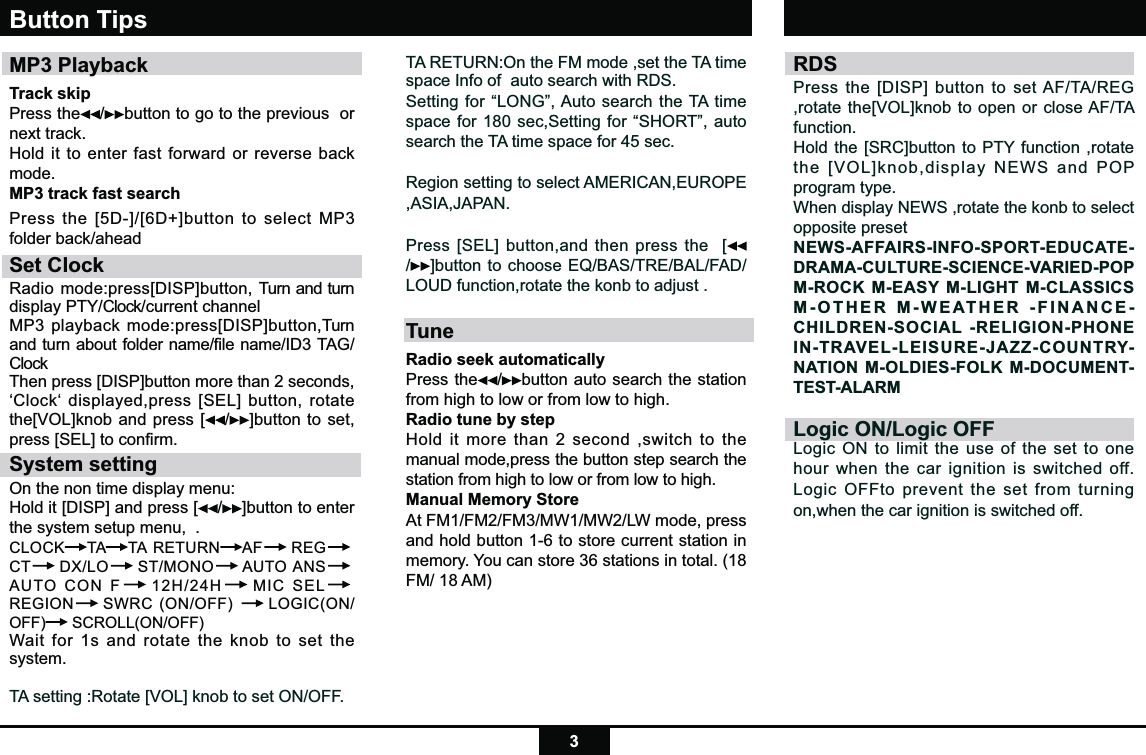 3TA RETURN:On the FM mode ,set the TA time space Info of  auto search with RDS.Setting for “LONG”, Auto search the TA time space for 180 sec,Setting for “SHORT”, auto search the TA time space for 45 sec.Region setting to select AMERICAN,EUROPE,ASIA,JAPAN.Press [SEL] button,and then press the  [/]button to choose EQ/BAS/TRE/BAL/FAD/LOUD function,rotate the konb to adjust .TuneRadio seek automatically Press the /button auto search the station from high to low or from low to high.   Radio tune by step Hold it more than 2 second ,switch to the manual mode,press the button step search the station from high to low or from low to high.   Manual Memory StoreAt FM1/FM2/FM3/MW1/MW2/LW mode, press and hold button 1-6 to store current station in memory. You can store 36 stations in total. (18 FM/ 18 AM)Button TipsMP3 PlaybackTrack skip Press the /button to go to the previous  or next track.Hold it to enter fast forward or reverse back mode.MP3 track fast searchPress the [5D-]/[6D+]button to select MP3 folder back/aheadSet ClockRadio mode:press[DISP]button, Turn and turn display PTY/Clock/current channel MP3 playback mode:press[DISP]button,Turn and turn about folder name/file name/ID3 TAG/Clock Then press [DISP]button more than 2 seconds, ‘Clock‘ displayed,press [SEL] button, rotate the[VOL]knob and press [ /]button to set,  press [SEL] to conﬁrm.System settingOn the non time display menu:Hold it [DISP] and press [ /]button to enter the system setup menu,  .CLOCK TA TA RETURN AF  REG CT  DX/LO  ST/MONO  AUTO ANS AUTO CON F  12H/24H  MIC SEL REGION  SWRC (ON/OFF)   LOGIC(ON/OFF)  SCROLL(ON/OFF) Wait for 1s and rotate the knob to set the system.TA setting :Rotate [VOL] knob to set ON/OFF.RDS Press the [DISP] button to set AF/TA/REG ,rotate the[VOL]knob to open or close AF/TA function.Hold the [SRC]button to PTY function ,rotate the [VOL]knob,display NEWS and POP program type.When display NEWS ,rotate the konb to select opposite presetNEWS-AFFAIRS-INFO-SPORT-EDUCATE-DRAMA-CULTURE-SCIENCE-VARIED-POP M-ROCK M-EASY M-LIGHT M-CLASSICS M-OTHER M-WEATHER -FINANCE-CHILDREN-SOCIAL -RELIGION-PHONE IN-TRAVEL-LEISURE-JAZZ-COUNTRY-NATION M-OLDIES-FOLK M-DOCUMENT-TEST-ALARMLogic ON/Logic OFFLogic ON to limit the use of the set to one hour when the car ignition is switched off.Logic OFFto prevent the set from turning on,when the car ignition is switched off.