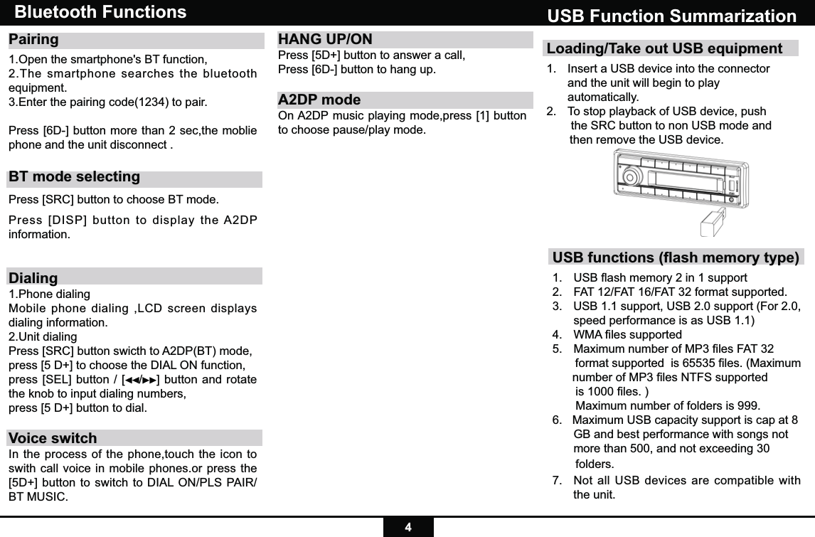 4Loading/Take out USB equipment1.  Insert a USB device into the connector    and the unit will begin to play  automatically.2.  To stop playback of USB device, push    the SRC button to non USB mode and         then remove the USB device.USB Function SummarizationUSB functions (ﬂash memory type) 1.  USB ﬂash memory 2 in 1 support 2.   FAT 12/FAT 16/FAT 32 format supported.3.   USB 1.1 support, USB 2.0 support (For 2.0,      speed performance is as USB 1.1)4.  WMA ﬁles supported5.  Maximum number of MP3 ﬁles FAT 32        format supported  is 65535 ﬁles. (Maximum       number of MP3 ﬁles NTFS supported         is 1000 ﬁles. )       Maximum number of folders is 999. 6.   Maximum USB capacity support is cap at 8    GB and best performance with songs not   more than 500, and not exceeding 30        folders.7.  Not all USB devices are compatible with the unit.Bluetooth Functions Pairing 1.Open the smartphone&apos;s BT function, 2.The smartphone searches the bluetooth equipment.3.Enter the pairing code(1234) to pair. Press [6D-] button more than 2 sec,the moblie phone and the unit disconnect .BT mode selectingPress [SRC] button to choose BT mode.Press [DISP] button to display the A2DP information.Dialing1.Phone dialingMobile phone dialing ,LCD screen displays dialing information.2.Unit dialingPress [SRC] button swicth to A2DP(BT) mode,press [5 D+] to choose the DIAL ON function,press [SEL] button / [ /] button and rotate the knob to input dialing numbers,press [5 D+] button to dial.Voice switchIn the process of the phone,touch the icon to swith call voice in mobile phones.or press the [5D+] button to switch to DIAL ON/PLS PAIR/BT MUSIC.HANG UP/ONPress [5D+] button to answer a call,Press [6D-] button to hang up.A2DP modeOn A2DP music playing mode,press [1] button to choose pause/play mode.