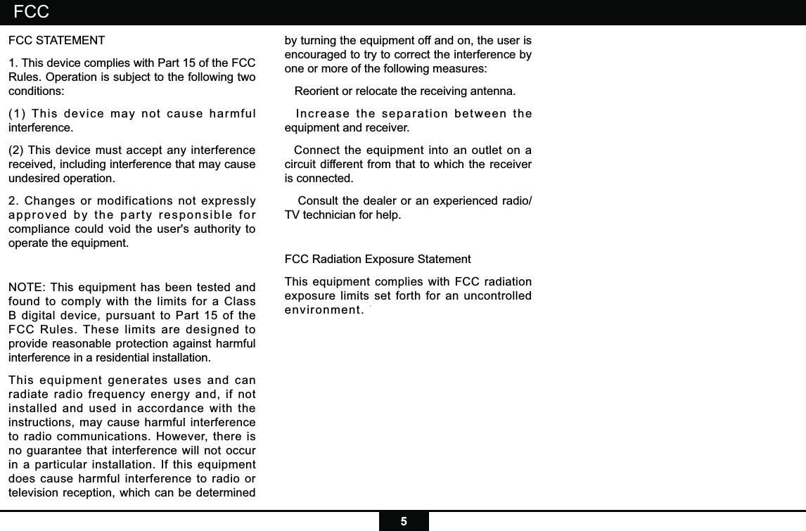 5FCC STATEMENT1. This device complies with Part 15 of the FCC Rules. Operation is subject to the following two conditions:(1) This device may not cause harmful interference.(2) This device must accept any interference received, including interference that may cause undesired operation.2. Changes or modifications not expressly approved by the party responsible for compliance could void the user&apos;s authority to operate the equipment.NOTE: This equipment has been tested and found to comply with the limits for a Class B digital device, pursuant to Part 15 of the FCC Rules. These limits are designed to provide reasonable protection against harmful interference in a residential installation.This equipment generates uses and can radiate radio frequency energy and, if not installed and used in accordance with the instructions, may cause harmful interference to radio communications. However, there is no guarantee that interference will not occur in a particular installation. If this equipment does cause harmful interference to radio or television reception, which can be determined by turning the equipment off and on, the user is encouraged to try to correct the interference by one or more of the following measures:   Reorient or relocate the receiving antenna.  Increase the separation between the equipment and receiver.  Connect the equipment into an outlet on a circuit different from that to which the receiver is connected.   Consult the dealer or an experienced radio/TV technician for help.FCC Radiation Exposure StatementThis equipment complies with FCC radiation exposure limits set forth for an uncontrolled environment. This equipment should be installed and operated with minimum distance 20cm between the radiator &amp; your bodyFCC