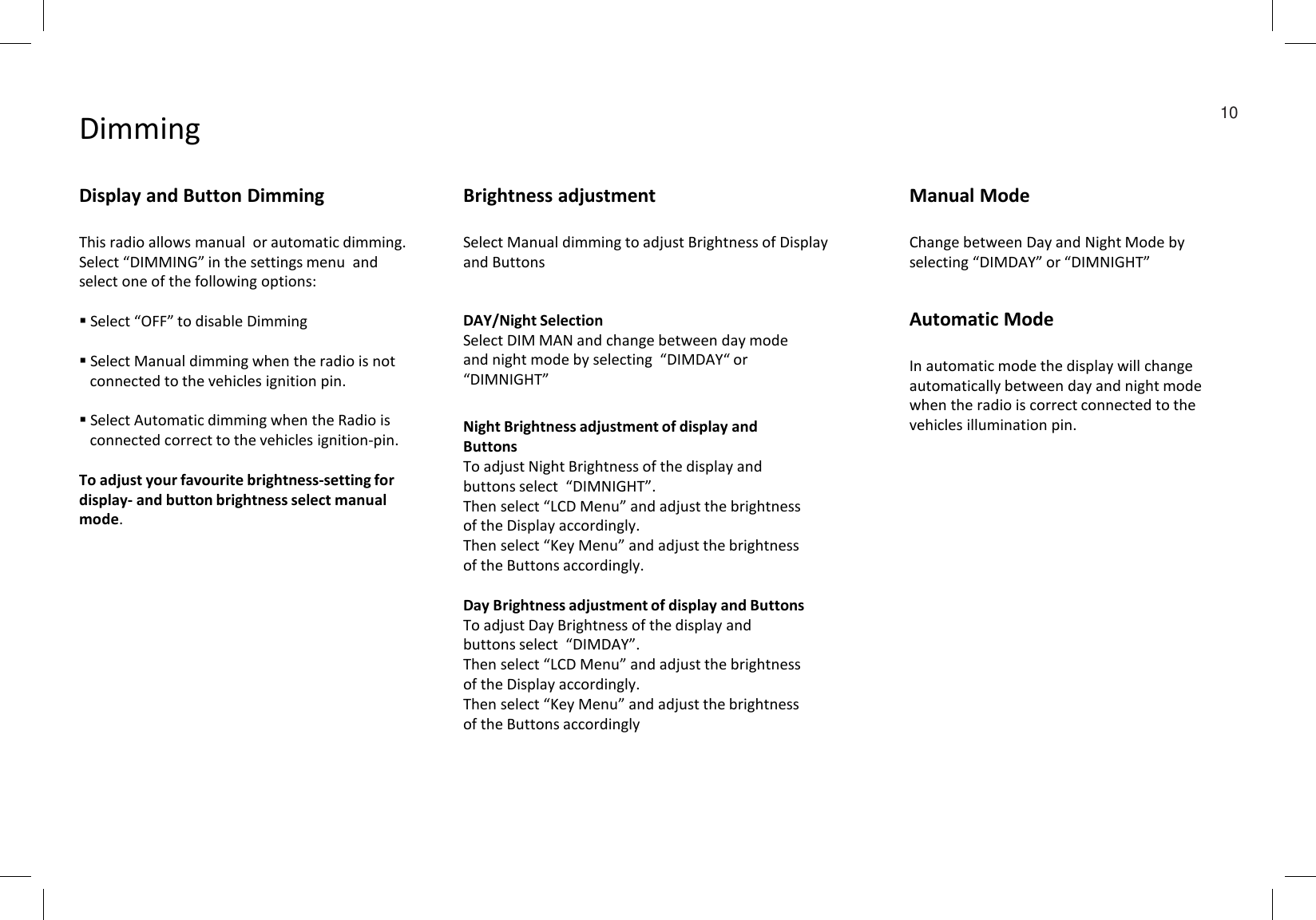 Dimming 10Display and Button DimmingThis radio allows manual  or automatic dimming. Select “DIMMING” in the settings menu  and select one of the following options:Select “OFF” to disable DimmingSelect Manual dimming when the radio is not connected to the vehicles ignition pin.Select Automatic dimming when the Radio is connected correct to the vehicles ignition-pin.To adjust your favourite brightness-setting for display- and button brightness select manual mode.Night Brightness adjustment of display and ButtonsTo adjust Night Brightness of the display and buttons select  “DIMNIGHT”. Then select “LCD Menu” and adjust the brightness of the Display accordingly. Then select “Key Menu” and adjust the brightness of the Buttons accordingly.Day Brightness adjustment of display and ButtonsTo adjust Day Brightness of the display and buttons select  “DIMDAY”. Then select “LCD Menu” and adjust the brightness of the Display accordingly. Then select “Key Menu” and adjust the brightness of the Buttons accordinglyDAY/Night SelectionSelect DIM MAN and change between day mode  and night mode by selecting  “DIMDAY“ or  “DIMNIGHT”Brightness adjustmentSelect Manual dimming to adjust Brightness of Display and ButtonsManual ModeChange between Day and Night Mode by selecting “DIMDAY” or “DIMNIGHT”Automatic ModeIn automatic mode the display will change automatically between day and night mode when the radio is correct connected to the vehicles illumination pin.
