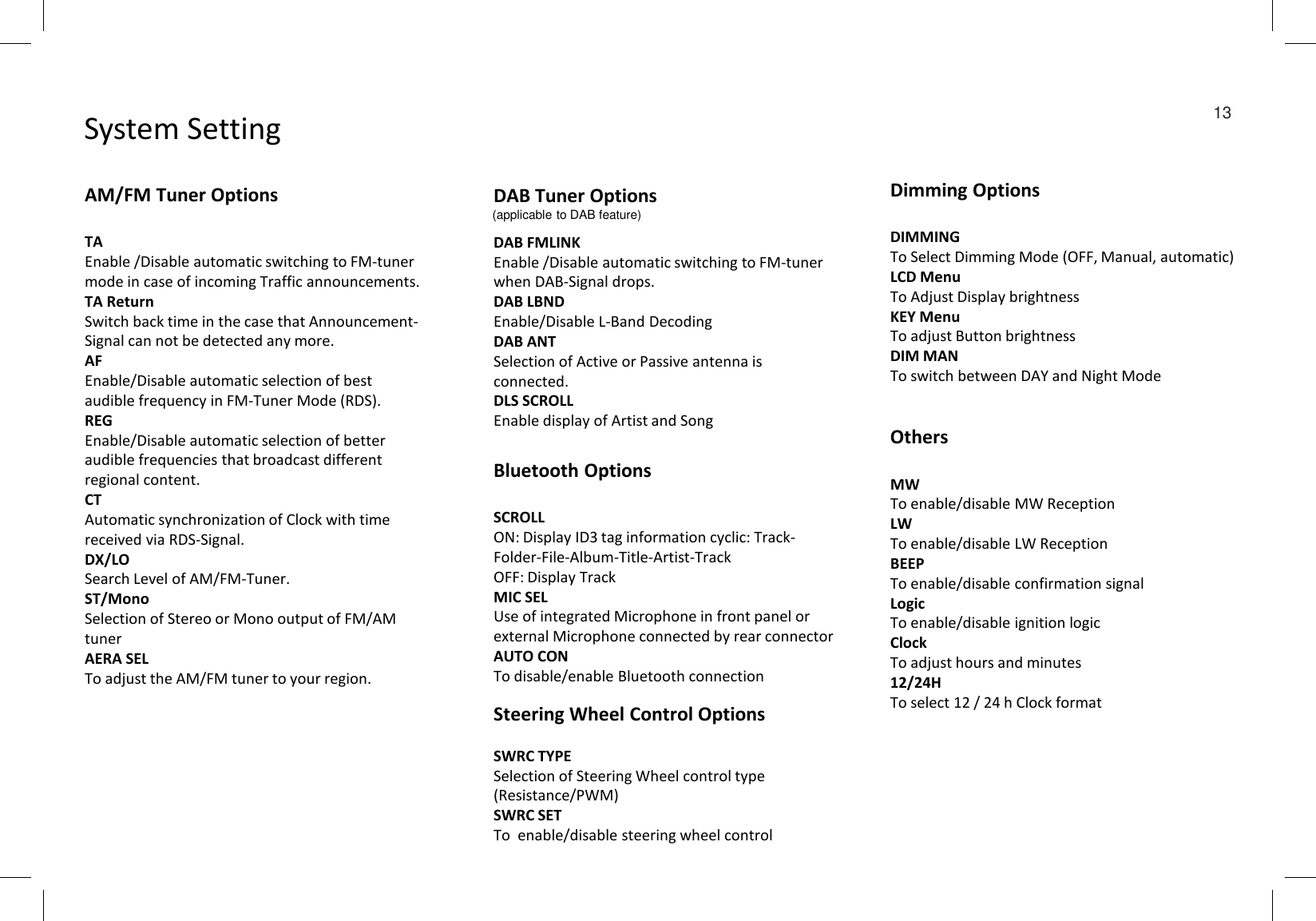 System Setting  13AM/FM Tuner OptionsTAEnable /Disable automatic switching to FM-tuner mode in case of incoming Traffic announcements.TA ReturnSwitch back time in the case that Announcement-Signal can not be detected any more.AFEnable/Disable automatic selection of best  audible frequency in FM-Tuner Mode (RDS).REGEnable/Disable automatic selection of better audible frequencies that broadcast different regional content.CTAutomatic synchronization of Clock with time received via RDS-Signal.DX/LOSearch Level of AM/FM-Tuner.ST/MonoSelection of Stereo or Mono output of FM/AM tunerAERA SELTo adjust the AM/FM tuner to your region.DAB Tuner OptionsDAB FMLINKEnable /Disable automatic switching to FM-tuner when DAB-Signal drops.DAB LBNDEnable/Disable L-Band DecodingDAB ANTSelection of Active or Passive antenna is connected.DLS SCROLLEnable display of Artist and SongDimming OptionsDIMMINGTo Select Dimming Mode (OFF, Manual, automatic)LCD MenuTo Adjust Display brightnessKEY MenuTo adjust Button brightnessDIM MANTo switch between DAY and Night ModeBluetooth OptionsSCROLLON: Display ID3 tag information cyclic: Track-Folder-File-Album-Title-Artist-TrackOFF: Display TrackMIC SELUse of integrated Microphone in front panel or external Microphone connected by rear connectorAUTO CONTo disable/enable Bluetooth connectionOthersMWTo enable/disable MW ReceptionLWTo enable/disable LW ReceptionBEEPTo enable/disable confirmation signalLogicTo enable/disable ignition logicClockTo adjust hours and minutes12/24HTo select 12 / 24 h Clock formatSteering Wheel Control OptionsSWRC TYPESelection of Steering Wheel control type (Resistance/PWM)SWRC SETTo  enable/disable steering wheel control(applicable to DAB feature)