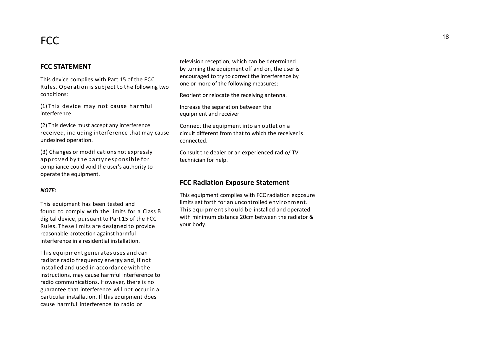 FCCFCC STATEMENTThis device complies with Part 15 of the FCCRules. Operation is subject to the following two conditions:(1) This device may not ca use harmfu linterference.(2) This device must accept any interference received, including interference that may cause undesired operation.(3) Changes or modifications not expressly approved by the pa r t y respon sible forcompliance could void the user&apos;s authority to operate the equipment.television reception, which can be determinedby turning the equipment off and on, the user isencouraged to try to correct the interference by one or more of the following measures:Reorient or relocate the receiving antenna.Increase the separation between the equipment and receiverConnect the equipment into an outlet on a circuit different from that to which the receiver is connected.Consult the dealer or an experienced radio/ TVtechnician for help.FCC Radiation Exposure StatementThis equipment complies with FCC radiation exposurelimits set forth for an uncontrolled environment. This equipment should be installed and operatedwith minimum distance 20cm between the radiator &amp;your body.NOTE:This equipment has been tested andfound to comply with the limits for a Class Bdigital device, pursuant to Part 15 of the FCCRules. These limits are designed to providereasonable protection against harmful interference in a residential installation.This equipment generates uses and can radiate radio frequency energy and, if not installed and used in accordance with the instructions, may cause harmful interference to radio communications. However, there is noguarantee that interference will not occur in aparticular installation. If this equipment doescause harmful interference to radio or18