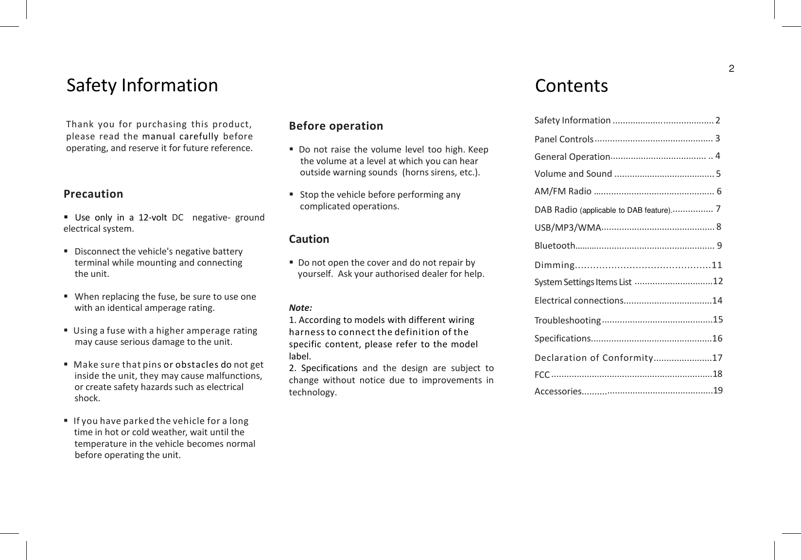 2Safety Information ContentsSafety Information ........................................ 2Panel Controls............................................... 3General Operation...................................... .. 4Volume and Sound ........................................ 5AM/FM Radio …............................................. 6DAB Radio (applicable to DAB feature)................. 7USB/MP3/WMA............................................. 8Bluetooth………............................................... 9Dimming.............................................11System Settings Items List ...............................12Electrical connections...................................14Troubleshooting............................................15Specifications................................................16Declaration of Conformity.......................17FCC ................................................................18Accessories....................................................19Thank you for purchasing this product,please read the manual carefully before operating, and reserve it for future reference.Before operationDo not raise the volume level too high. Keepthe volume at a level at which you can hear outside warning sounds  (horns sirens, etc.).Stop the vehicle before performing any complicated operations.CautionDo not open the cover and do not repair byyourself. Ask your authorised dealer for help.Note:1. According to models with different wiring harness to connect the definition of the specific content, please refer to the model label.2. Specifications and the design are subject tochange without notice due to improvements intechnology.PrecautionUse only in a 12-volt DC negative- groundelectrical system.Disconnect the vehicle&apos;s negative batteryterminal while mounting and connectingthe unit.When replacing the fuse, be sure to use onewith an identical amperage rating.Using a fuse with a higher amperage ratingmay cause serious damage to the unit.Make sure that pins or obstacles do not getinside the unit, they may cause malfunctions,or create safety hazards such as electricalshock.If you have parked the vehicle for a longtime in hot or cold weather, wait until thetemperature in the vehicle becomes normalbefore operating the unit.