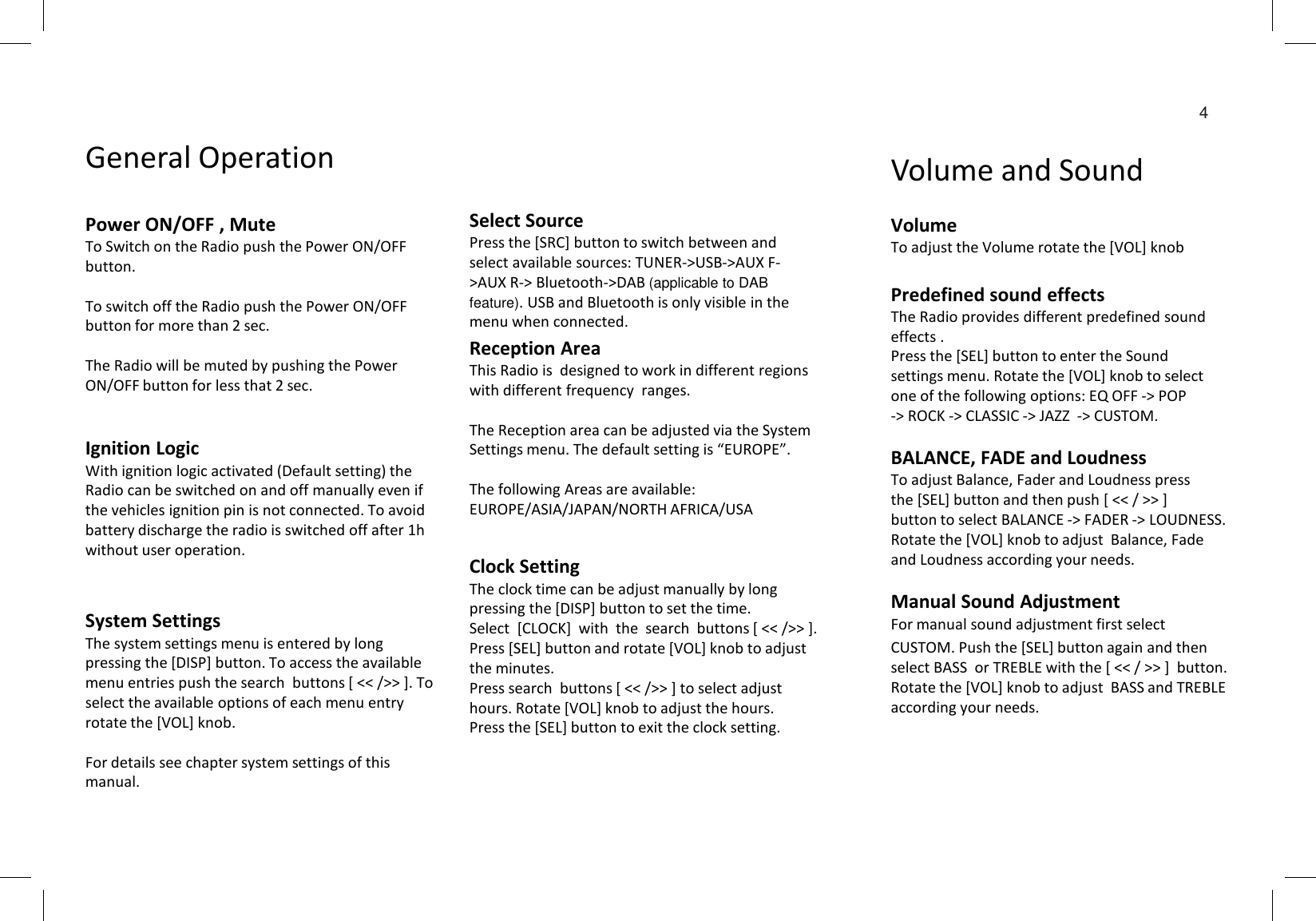 4Select SourcePress the [SRC] button to switch between and select available sources: TUNER-&gt;USB-&gt;AUX F-&gt;AUX R-&gt; Bluetooth-&gt;DAB (applicable to DAB feature). USB and Bluetooth is only visible in the menu when connected. VolumeTo adjust the Volume rotate the [VOL] knobPredefined sound effectsThe Radio provides different predefined sound effects .Press the [SEL] button to enter the Sound settings menu. Rotate the [VOL] knob to select one of the following options: EQ OFF -&gt; POP -&gt; ROCK -&gt; CLASSIC -&gt; JAZZ  -&gt; CUSTOM.BALANCE, FADE and LoudnessTo adjust Balance, Fader and Loudness press the [SEL] button and then push [ &lt;&lt; / &gt;&gt; ]  button to select BALANCE -&gt; FADER -&gt; LOUDNESS. Rotate the [VOL] knob to adjust  Balance, Fade and Loudness according your needs.Manual Sound Adjustment For manual sound adjustment first select CUSTOM. Push the [SEL] button again and then select BASS  or TREBLE with the [ &lt;&lt; / &gt;&gt; ]  button. Rotate the [VOL] knob to adjust  BASS and TREBLE according your needs.Clock SettingThe clock time can be adjust manually by long pressing the [DISP] button to set the time.Select  [CLOCK]  with  the  search  buttons [ &lt;&lt; /&gt;&gt; ].Press [SEL] button and rotate [VOL] knob to adjust the minutes.Press search  buttons [ &lt;&lt; /&gt;&gt; ] to select adjust hours. Rotate [VOL] knob to adjust the hours.Press the [SEL] button to exit the clock setting.System SettingsThe system settings menu is entered by long pressing the [DISP] button. To access the available menu entries push the search  buttons [ &lt;&lt; /&gt;&gt; ]. To select the available options of each menu entry rotate the [VOL] knob.For details see chapter system settings of this manual.Reception AreaThis Radio is  designed to work in different regions with different frequency  ranges.The Reception area can be adjusted via the System Settings menu. The default setting is “EUROPE”.The following Areas are available:EUROPE/ASIA/JAPAN/NORTH AFRICA/USAPower ON/OFF , MuteTo Switch on the Radio push the Power ON/OFF button.To switch off the Radio push the Power ON/OFF button for more than 2 sec.The Radio will be muted by pushing the Power ON/OFF button for less that 2 sec.General Operation Volume and SoundIgnition LogicWith ignition logic activated (Default setting) the Radio can be switched on and off manually even if the vehicles ignition pin is not connected. To avoid battery discharge the radio is switched off after 1h without user operation.