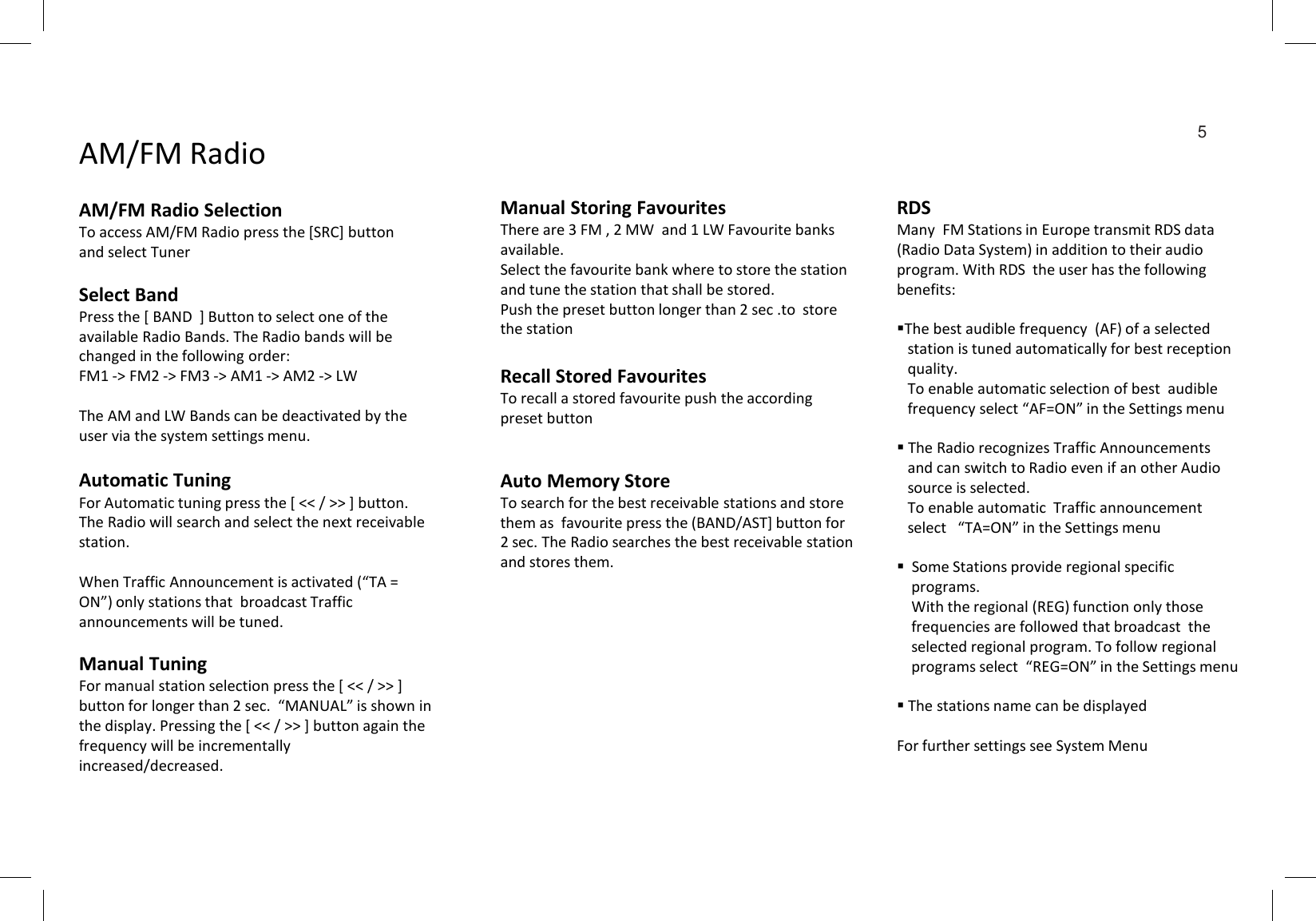 Automatic TuningFor Automatic tuning press the [ &lt;&lt; / &gt;&gt; ] button. The Radio will search and select the next receivable station.When Traffic Announcement is activated (“TA = ON”) only stations that  broadcast Traffic announcements will be tuned.Manual TuningFor manual station selection press the [ &lt;&lt; / &gt;&gt; ] button for longer than 2 sec.  “MANUAL” is shown in the display. Pressing the [ &lt;&lt; / &gt;&gt; ] button again the frequency will be incrementally increased/decreased. Select BandPress the [ BAND  ] Button to select one of the  available Radio Bands. The Radio bands will be changed in the following order:FM1 -&gt; FM2 -&gt; FM3 -&gt; AM1 -&gt; AM2 -&gt; LWThe AM and LW Bands can be deactivated by the user via the system settings menu.AM/FM RadioAM/FM Radio Selection To access AM/FM Radio press the [SRC] button and select TunerManual Storing FavouritesThere are 3 FM , 2 MW  and 1 LW Favourite banks available.Select the favourite bank where to store the station and tune the station that shall be stored.Push the preset button longer than 2 sec .to  store the stationRecall Stored FavouritesTo recall a stored favourite push the according preset buttonAuto Memory StoreTo search for the best receivable stations and store them as  favourite press the (BAND/AST] button for 2 sec. The Radio searches the best receivable station and stores them.RDSMany  FM Stations in Europe transmit RDS data (Radio Data System) in addition to their audio program. With RDS  the user has the following benefits:The best audible frequency  (AF) of a selected station is tuned automatically for best reception  quality.  To enable automatic selection of best  audible frequency select “AF=ON” in the Settings menu The Radio recognizes Traffic Announcementsand can switch to Radio even if an other Audio source is selected. To enable automatic  Traffic announcement select   “TA=ON” in the Settings menu  Some Stations provide regional specific programs.      With the regional (REG) function only those frequencies are followed that broadcast  the    selected regional program. To follow regional programs select  “REG=ON” in the Settings menuThe stations name can be displayedFor further settings see System Menu5