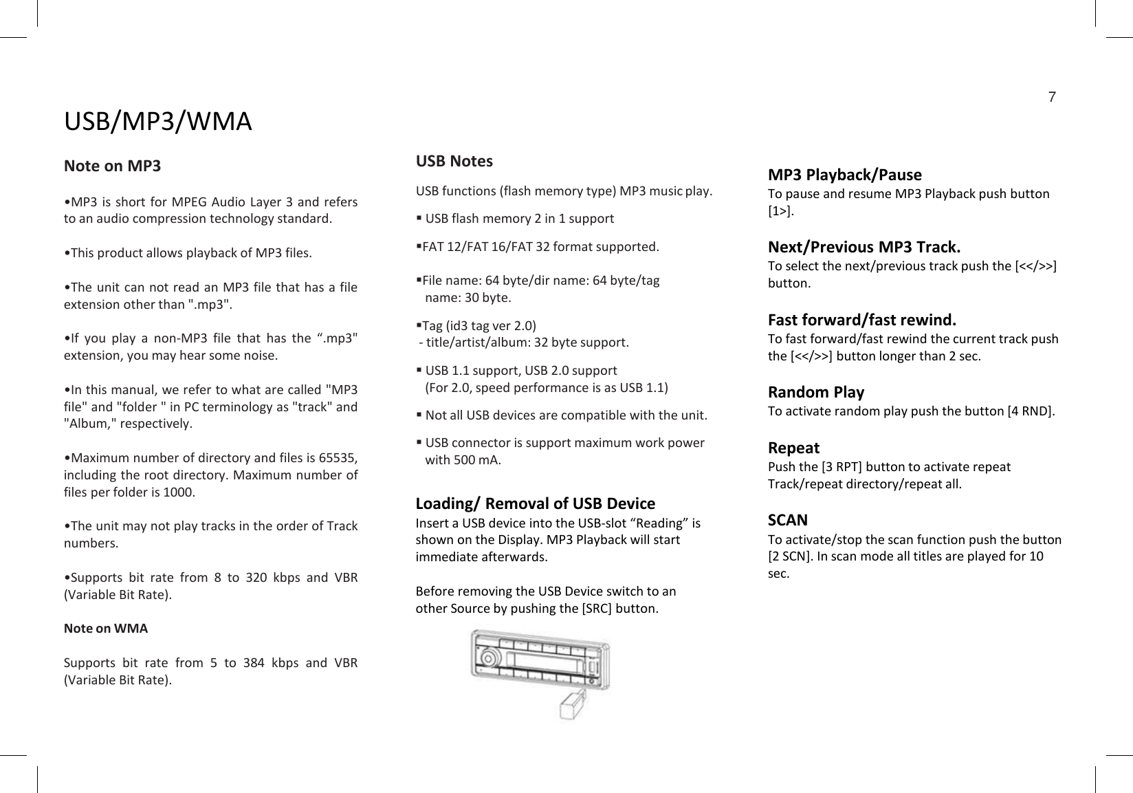 Loading/ Removal of USB DeviceInsert a USB device into the USB-slot “Reading” is shown on the Display. MP3 Playback will start immediate afterwards.Before removing the USB Device switch to an other Source by pushing the [SRC] button.USB/MP3/WMANote on MP3•MP3 is short for MPEG Audio Layer 3 and refersto an audio compression technology standard.•This product allows playback of MP3 files.•The unit can not read an MP3 file that has a fileextension other than &quot;.mp3&quot;.•If you play a non-MP3 file that has the “.mp3&quot;extension, you may hear some noise.•In this manual, we refer to what are called &quot;MP3file&quot; and &quot;folder &quot; in PC terminology as &quot;track&quot; and&quot;Album,&quot; respectively.•Maximum number of directory and files is 65535,including the root directory. Maximum number offiles per folder is 1000.•The unit may not play tracks in the order of Tracknumbers.•Supports bit rate from 8 to 320 kbps and VBR(Variable Bit Rate).Note on WMASupports bit rate from 5 to 384 kbps and VBR(Variable Bit Rate).USB NotesUSB functions (flash memory type) MP3 music play.USB flash memory 2 in 1 supportFAT 12/FAT 16/FAT 32 format supported.File name: 64 byte/dir name: 64 byte/tagname: 30 byte.Tag (id3 tag ver 2.0)- title/artist/album: 32 byte support.USB 1.1 support, USB 2.0 support(For 2.0, speed performance is as USB 1.1)Not all USB devices are compatible with the unit.USB connector is support maximum work powerwith 500 mA.MP3 Playback/PauseTo pause and resume MP3 Playback push button [1&gt;].Next/Previous MP3 Track.To select the next/previous track push the [&lt;&lt;/&gt;&gt;] button.Fast forward/fast rewind.To fast forward/fast rewind the current track push the [&lt;&lt;/&gt;&gt;] button longer than 2 sec.Random PlayTo activate random play push the button [4 RND].RepeatPush the [3 RPT] button to activate repeat Track/repeat directory/repeat all.SCANTo activate/stop the scan function push the button [2 SCN]. In scan mode all titles are played for 10 sec.7