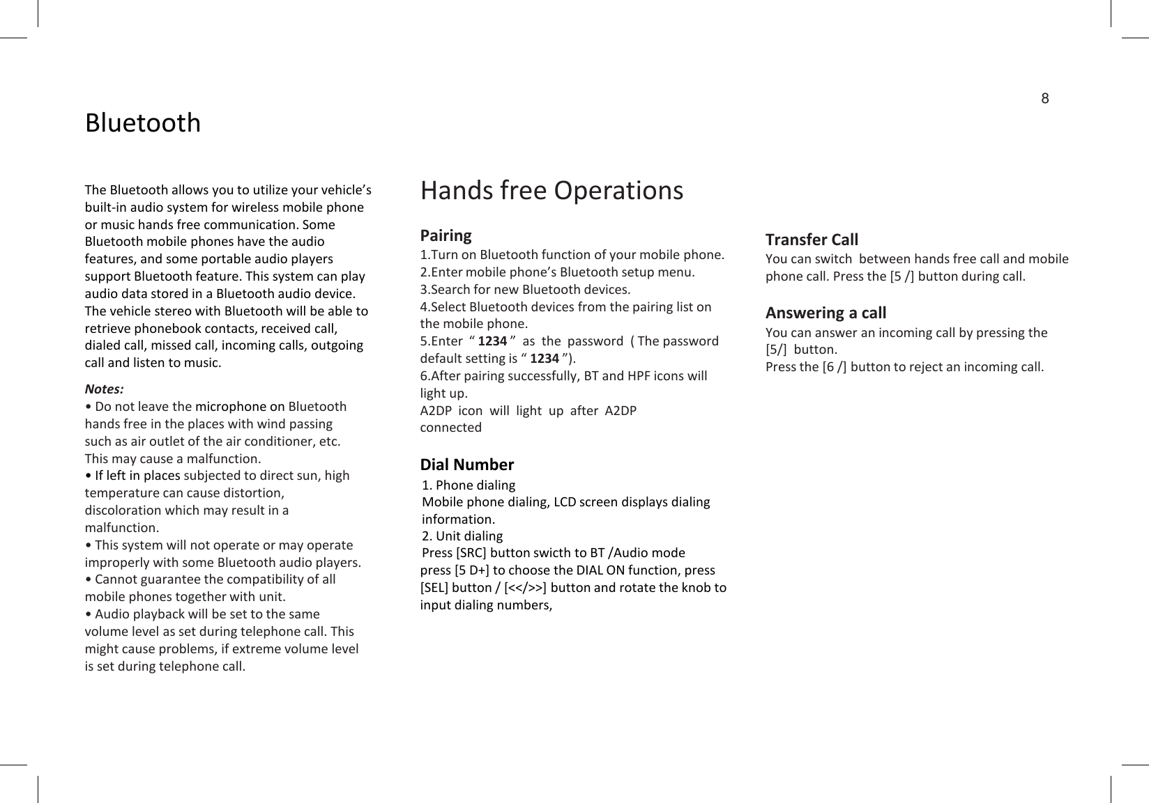 BluetoothThe Bluetooth allows you to utilize your vehicle’s built-in audio system for wireless mobile phone or music hands free communication. Some Bluetooth mobile phones have the audio features, and some portable audio players support Bluetooth feature. This system can play audio data stored in a Bluetooth audio device. The vehicle stereo with Bluetooth will be able to retrieve phonebook contacts, received call, dialed call, missed call, incoming calls, outgoing call and listen to music.Notes:• Do not leave the microphone on Bluetooth hands free in the places with wind passing such as air outlet of the air conditioner, etc. This may cause a malfunction.• If left in places subjected to direct sun, high temperature can cause distortion, discoloration which may result in a malfunction.• This system will not operate or may operate improperly with some Bluetooth audio players.• Cannot guarantee the compatibility of all mobile phones together with unit.• Audio playback will be set to the same volume level as set during telephone call. This might cause problems, if extreme volume level is set during telephone call.Hands free OperationsPairing1.Turn on Bluetooth function of your mobile phone.2.Enter mobile phone’s Bluetooth setup menu.3.Search for new Bluetooth devices.4.Select Bluetooth devices from the pairing list on the mobile phone.5.Enter  “ 1234 ”  as  the  password  ( The password default setting is “ 1234 ”).6.After pairing successfully, BT and HPF icons will light up.A2DP  icon  will  light  up  after  A2DP connectedDial Number1. Phone dialingMobile phone dialing, LCD screen displays dialinginformation.2. Unit dialingPress [SRC] button swicth to BT /Audio modepress [5 D+] to choose the DIAL ON function, press [SEL] button / [&lt;&lt;/&gt;&gt;] button and rotate the knob to input dialing numbers,8Transfer CallYou can switch  between hands free call and mobile phone call. Press the [5 /] button during call.Answering a callYou can answer an incoming call by pressing the [5/]  button.Press the [6 /] button to reject an incoming call.