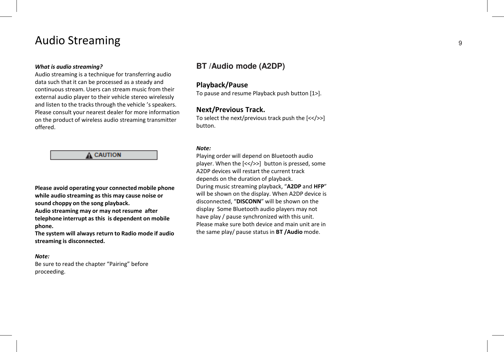 Audio StreamingWhat is audio streaming?Audio streaming is a technique for transferring audio data such that it can be processed as a steady and continuous stream. Users can stream music from their external audio player to their vehicle stereo wirelessly and listen to the tracks through the vehicle ’s speakers. Please consult your nearest dealer for more information on the product of wireless audio streaming transmitter offered.Please avoid operating your connected mobile phone while audio streaming as this may cause noise or sound choppy on the song playback.Audio streaming may or may not resume  after telephone interrupt as this  is dependent on mobile phone.The system will always return to Radio mode if audio streaming is disconnected.Note:Be sure to read the chapter “Pairing” before proceeding.BT /Audio mode (A2DP)Playback/PauseTo pause and resume Playback push button [1&gt;].Next/Previous Track.To select the next/previous track push the [&lt;&lt;/&gt;&gt;] button.Note:Playing order will depend on Bluetooth audio player. When the [&lt;&lt;/&gt;&gt;]  button is pressed, some A2DP devices will restart the current track depends on the duration of playback.During music streaming playback, “A2DP and HFP” will be shown on the display. When A2DP device is disconnected, “DISCONN” will be shown on the display  Some Bluetooth audio players may not have play / pause synchronized with this unit. Please make sure both device and main unit are in the same play/ pause status in BT /Audio mode.9