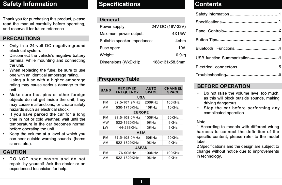 1Safety InformationThank you for purchasing this product, please read the manual carefully before operating, and reserve it for future reference.PRECAUTIONS•   Only in a 24-volt DC negative-ground electrical system. •    Disconnect the vehicle&apos;s negative battery terminal while mounting and connecting the unit.•   When replacing the fuse, be sure to use one with an identical amperage rating.     Using a fuse with a higher amperage rating may cause serious damage to the unit.•   Make sure that pins or other foreign objects do not get inside the unit, they may cause malfunctions, or create safety hazards such as electrical shock.•   If you have parked the car for a long time in hot or cold weather, wait until the temperature in the car becomes normal before operating the unit.•   Keep the volume at a level at which you can hear outside warning sounds  (horns sirens, etc.).CAUTION•  DO NOT open covers and do not repair  by yourself. Ask the dealer or an experienced technician for help.BEFORE OPERATION•  Do not raise the volume level too much, as this will block outside sounds, making driving dangerous. •  Stop the car before performing any complicated operation.  GeneralPower supply:       24V DC (18V-32V)  Maximum power output:                         4X15W Suitable speaker impedance:                    4ohmFuse spec:          10AWeight:        0.9kgDimensions (WxDxH):        188x131x58.5mmNote: 1 According to models with different wiring harness to connect the definition of the specific content, please refer to the model label.2 Speciﬁcations and the design are subject to change without notice due to improvements in technology.Speciﬁcations ContentsFrequency TableSafety Information ..................... ..................1Specifications............................................... 1Panel Controls..............................................2Button Tips....................................................3Bluetooth   Functions.......................................4USB function Summarization.........................4Electrical connectons.................................5Troubleshooting............................................6