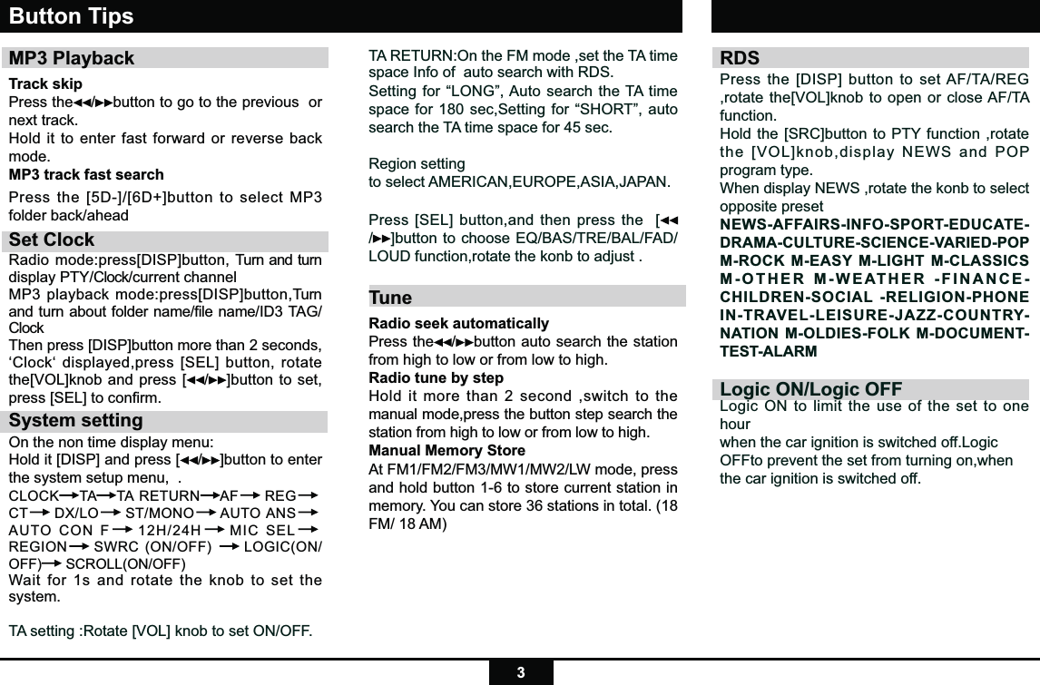 3TA RETURN:On the FM mode ,set the TA time space Info of  auto search with RDS.Setting for “LONG”, Auto search the TA time space for 180 sec,Setting for “SHORT”, auto search the TA time space for 45 sec.Region settingto select AMERICAN,EUROPE,ASIA,JAPAN.Press [SEL] button,and then press the  [/]button to choose EQ/BAS/TRE/BAL/FAD/LOUD function,rotate the konb to adjust .TuneRadio seek automatically Press the /button auto search the station from high to low or from low to high.   Radio tune by step Hold it more than 2 second ,switch to the manual mode,press the button step search the station from high to low or from low to high.   Manual Memory StoreAt FM1/FM2/FM3/MW1/MW2/LW mode, press and hold button 1-6 to store current station in memory. You can store 36 stations in total. (18 FM/ 18 AM)Button TipsMP3 PlaybackTrack skip Press the /button to go to the previous  or next track.Hold it to enter fast forward or reverse back mode.MP3 track fast searchPress the [5D-]/[6D+]button to select MP3 folder back/aheadSet ClockRadio mode:press[DISP]button, Turn and turn display PTY/Clock/current channel MP3 playback mode:press[DISP]button,Turn and turn about folder name/file name/ID3 TAG/Clock Then press [DISP]button more than 2 seconds, ‘Clock‘ displayed,press [SEL] button, rotate the[VOL]knob and press [ /]button to set,  press [SEL] to conﬁrm.System settingOn the non time display menu:Hold it [DISP] and press [ /]button to enter the system setup menu,  .CLOCK TA TA RETURN AF  REG CT  DX/LO  ST/MONO  AUTO ANS AUTO CON F  12H/24H  MIC SEL REGION  SWRC (ON/OFF)   LOGIC(ON/OFF)  SCROLL(ON/OFF) Wait for 1s and rotate the knob to set the system.TA setting :Rotate [VOL] knob to set ON/OFF.RDS Press the [DISP] button to set AF/TA/REG ,rotate the[VOL]knob to open or close AF/TA function.Hold the [SRC]button to PTY function ,rotate the [VOL]knob,display NEWS and POP program type.When display NEWS ,rotate the konb to select opposite presetNEWS-AFFAIRS-INFO-SPORT-EDUCATE-DRAMA-CULTURE-SCIENCE-VARIED-POP M-ROCK M-EASY M-LIGHT M-CLASSICS M-OTHER M-WEATHER -FINANCE-CHILDREN-SOCIAL -RELIGION-PHONE IN-TRAVEL-LEISURE-JAZZ-COUNTRY-NATION M-OLDIES-FOLK M-DOCUMENT-TEST-ALARMLogic ON/Logic OFFLogic ON to limit the use of the set to one hourwhen the car ignition is switched off.LogicOFFto prevent the set from turning on,whenthe car ignition is switched off.