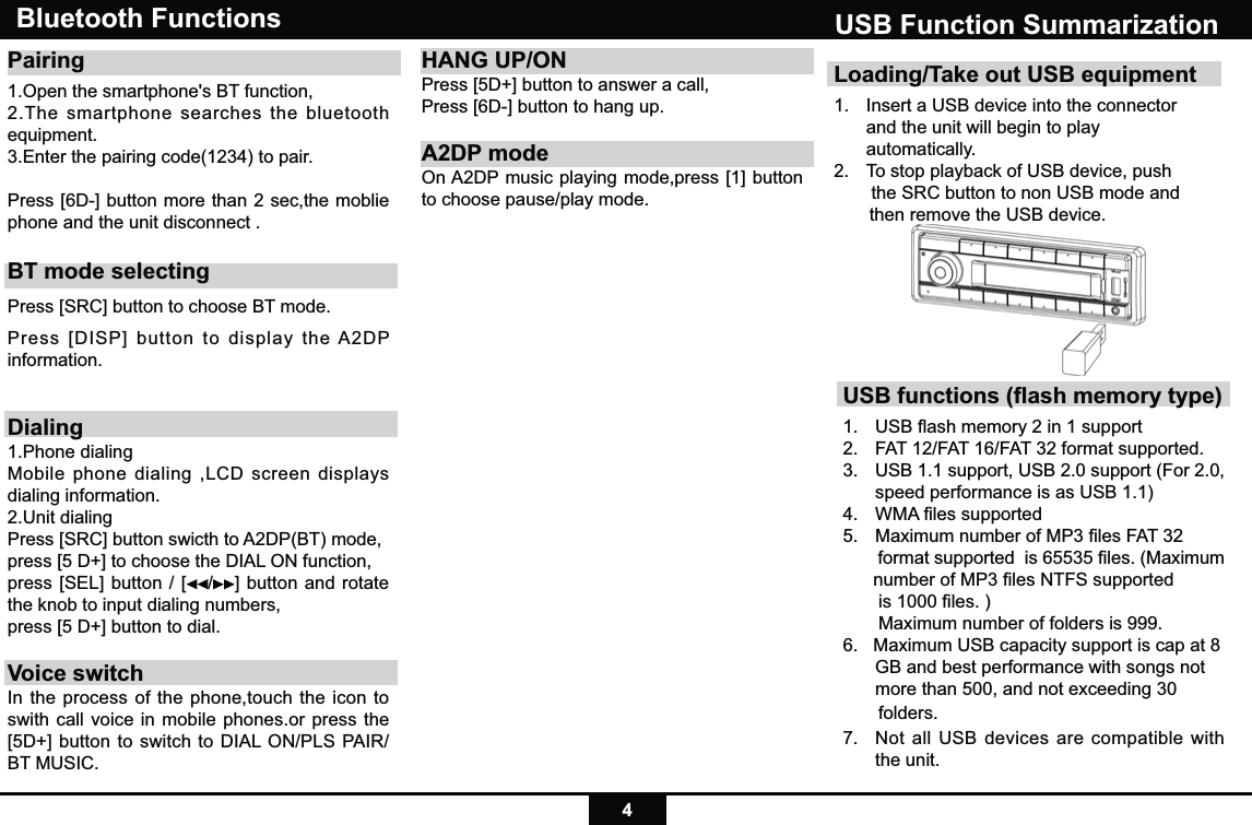 4Loading/Take out USB equipment1.  Insert a USB device into the connector    and the unit will begin to play  automatically.2.  To stop playback of USB device, push    the SRC button to non USB mode and         then remove the USB device.USB Function SummarizationUSB functions (ﬂash memory type) 1.  USB ﬂash memory 2 in 1 support 2.   FAT 12/FAT 16/FAT 32 format supported.3.   USB 1.1 support, USB 2.0 support (For 2.0,      speed performance is as USB 1.1)4.  WMA ﬁles supported5.  Maximum number of MP3 ﬁles FAT 32        format supported  is 65535 ﬁles. (Maximum       number of MP3 ﬁles NTFS supported         is 1000 ﬁles. )       Maximum number of folders is 999. 6.   Maximum USB capacity support is cap at 8    GB and best performance with songs not   more than 500, and not exceeding 30        folders.7.  Not all USB devices are compatible with the unit.Bluetooth Functions Pairing 1.Open the smartphone&apos;s BT function, 2.The smartphone searches the bluetooth equipment.3.Enter the pairing code(1234) to pair. Press [6D-] button more than 2 sec,the moblie phone and the unit disconnect .BT mode selectingPress [SRC] button to choose BT mode.Press [DISP] button to display the A2DP information.Dialing1.Phone dialingMobile phone dialing ,LCD screen displays dialing information.2.Unit dialingPress [SRC] button swicth to A2DP(BT) mode,press [5 D+] to choose the DIAL ON function,press [SEL] button / [ /] button and rotate the knob to input dialing numbers,press [5 D+] button to dial.Voice switchIn the process of the phone,touch the icon to swith call voice in mobile phones.or press the [5D+] button to switch to DIAL ON/PLS PAIR/BT MUSIC.HANG UP/ONPress [5D+] button to answer a call,Press [6D-] button to hang up.A2DP modeOn A2DP music playing mode,press [1] button to choose pause/play mode.