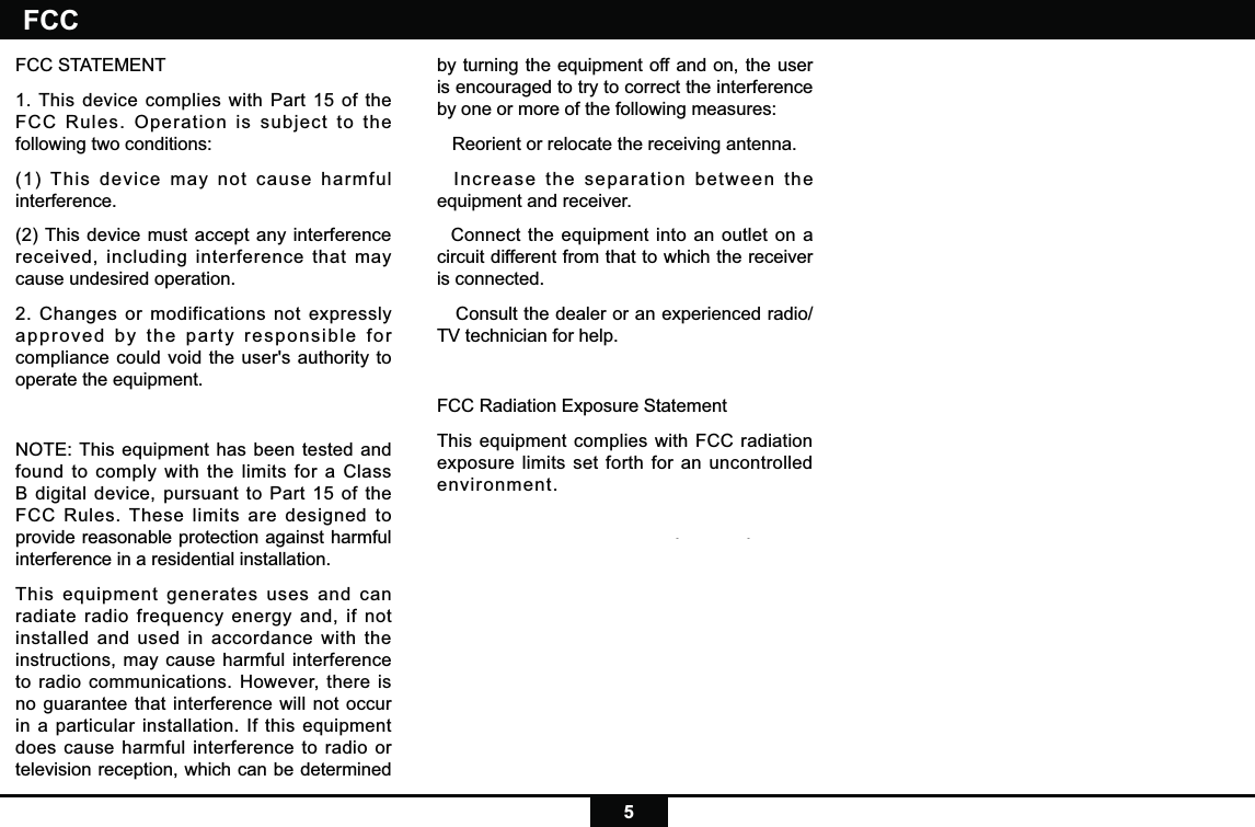 5FCC STATEMENT1. This device complies with Part 15 of the FCC Rules. Operation is subject to the following two conditions:(1) This device may not cause harmful interference.(2) This device must accept any interference received, including interference that may cause undesired operation.2. Changes or modifications not expressly approved by the party responsible for compliance could void the user&apos;s authority to operate the equipment.NOTE: This equipment has been tested and found to comply with the limits for a Class B digital device, pursuant to Part 15 of the FCC Rules. These limits are designed to provide reasonable protection against harmful interference in a residential installation.This equipment generates uses and can radiate radio frequency energy and, if not installed and used in accordance with the instructions, may cause harmful interference to radio communications. However, there is no guarantee that interference will not occur in a particular installation. If this equipment does cause harmful interference to radio or television reception, which can be determined by turning the equipment off and on, the user is encouraged to try to correct the interference by one or more of the following measures:   Reorient or relocate the receiving antenna.  Increase the separation between the equipment and receiver.  Connect the equipment into an outlet on a circuit different from that to which the receiver is connected.   Consult the dealer or an experienced radio/TV technician for help.FCC Radiation Exposure StatementThis equipment complies with FCC radiation exposure limits set forth for an uncontrolled environment. This equipment should be installed and operated with minimum distance 20cm between the radiator &amp; your bodyFCC