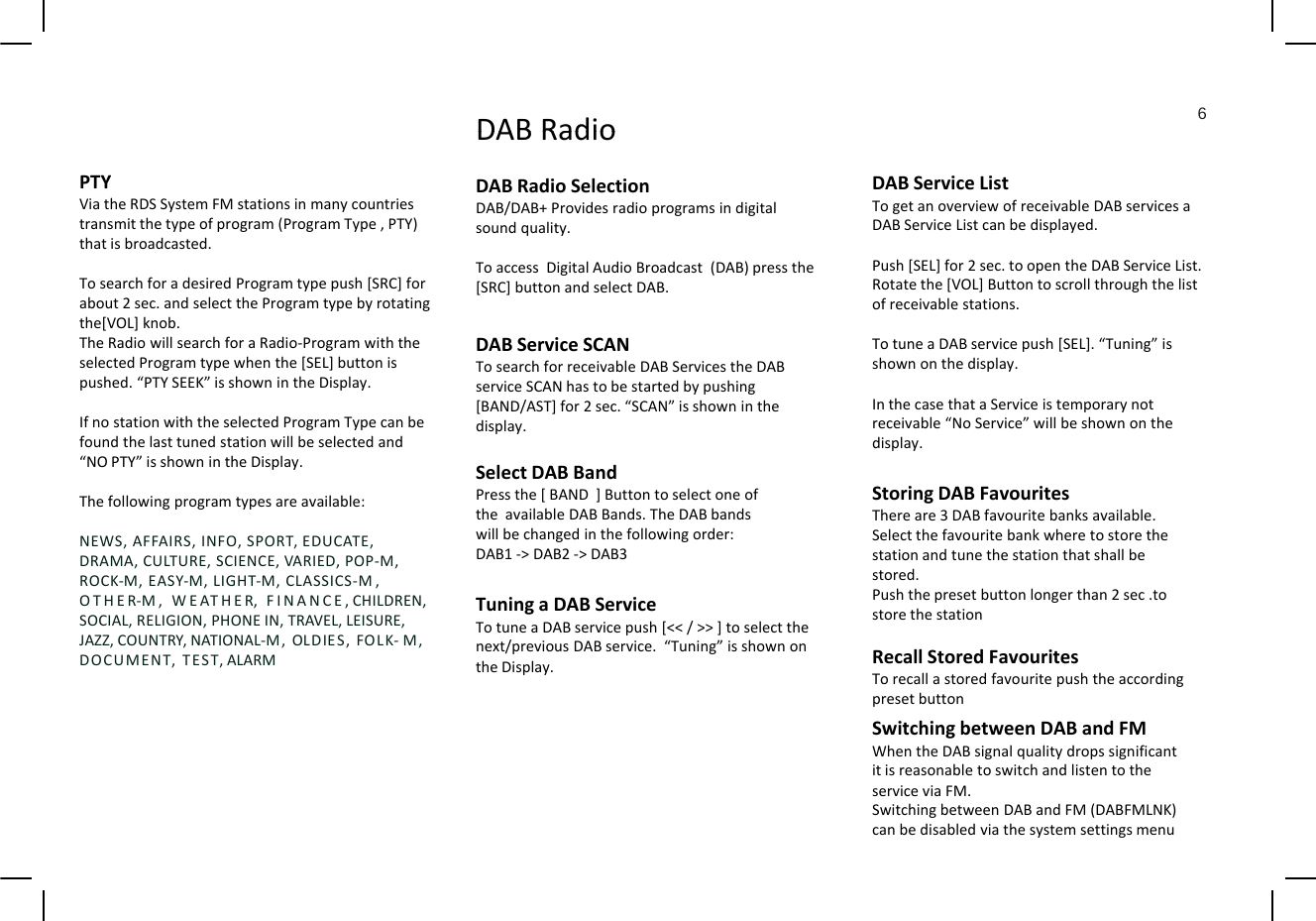 DAB Radio6DABServiceListTogetanoverviewofreceivableDABservicesaDABServiceListcanbedisplayed.Push [SEL] for 2sec to open the DAB Service ListDABRadioDABRadioSelectionDAB/DAB+Providesradioprogramsindigitalsoundquality.TDi i l Adi Bd (DAB)hPTYViatheRDSSystemFMstationsinmanycountriestransmitthetypeofprogram(ProgramType,PTY)thatisbroadcasted.Push[SEL]for2sec.toopentheDABServiceList.Rotatethe[VOL]Buttontoscrollthroughthelistofreceivablestations.TotuneaDABservicepush[SEL].“Tuning”isshownonthedisplay.ToaccessDigitalAudioBroadcast(DAB)pressthe[SRC]buttonandselectDAB.TosearchforadesiredProgramtypepush[SRC]forabout2sec.andselecttheProgramtypebyrotatingthe[VOL]knob.TheRadiowillsearchforaRadio‐ProgramwiththeselectedProgramtypewhenthe[SEL]buttonispushed.“PTYSEEK”isshownintheDisplay.DABServiceSCANTosearchforreceivableDABServicestheDABserviceSCANhastobestartedbypushingInthecasethataServiceistemporarynotreceivable“NoService”willbeshownonthedisplay.IfnostationwiththeselectedProgramTypecanbefoundthelasttunedstationwillbeselectedand“NOPTY”isshownintheDisplay.Thefollowingprogramtypesareavailable:ypg[BAND/AST]for2sec.“SCAN”isshowninthedisplay.SelectDABBandPressthe[BAND]ButtontoselectoneoftheavailableDABBands.TheDABbandsStoringDABFavouritesThereare3DABfavouritebanksavailable.NEWS,AFFAIRS,INFO,SPORT, EDUCATE,DRAMA,CULTURE,SCIENCE,VARIED,POP‐M,ROCK‐M,EASY‐M,LIGHT‐M,CLASSICS‐M,OTHER‐M,WEATHER,FINANCE,CHILDREN,SOCIAL,RELIGION,PHONEIN,TRAVEL,LEISURE,JAZZ,COUNTRY,NATIONAL‐M,OLDIES,FOLK‐M,DOCUMENTTESTALARMwillbechangedinthefollowingorder:DAB1‐&gt;DAB2‐&gt;DAB3TuningaDABServiceTotuneaDABservicepush[&lt;&lt;/&gt;&gt;]toselectthenext/previousDABservice.“Tuning”isshownonSelectthefavouritebankwheretostorethestationandtunethestationthatshallbestored.Pushthepresetbuttonlongerthan2sec.tostorethestationRecall Stored FavouritesDOCUMENT,TEST,ALARMtheDisplay.RecallStoredFavouritesTorecallastoredfavouritepushtheaccordingpresetbuttonSwitchingbetweenDABandFMWhentheDABsignalqualitydropssignificantitisreasonabletoswitchandlistentotheservice via FMserviceviaFM.SwitchingbetweenDABandFM(DABFMLNK)canbedisabledviathesystemsettingsmenu