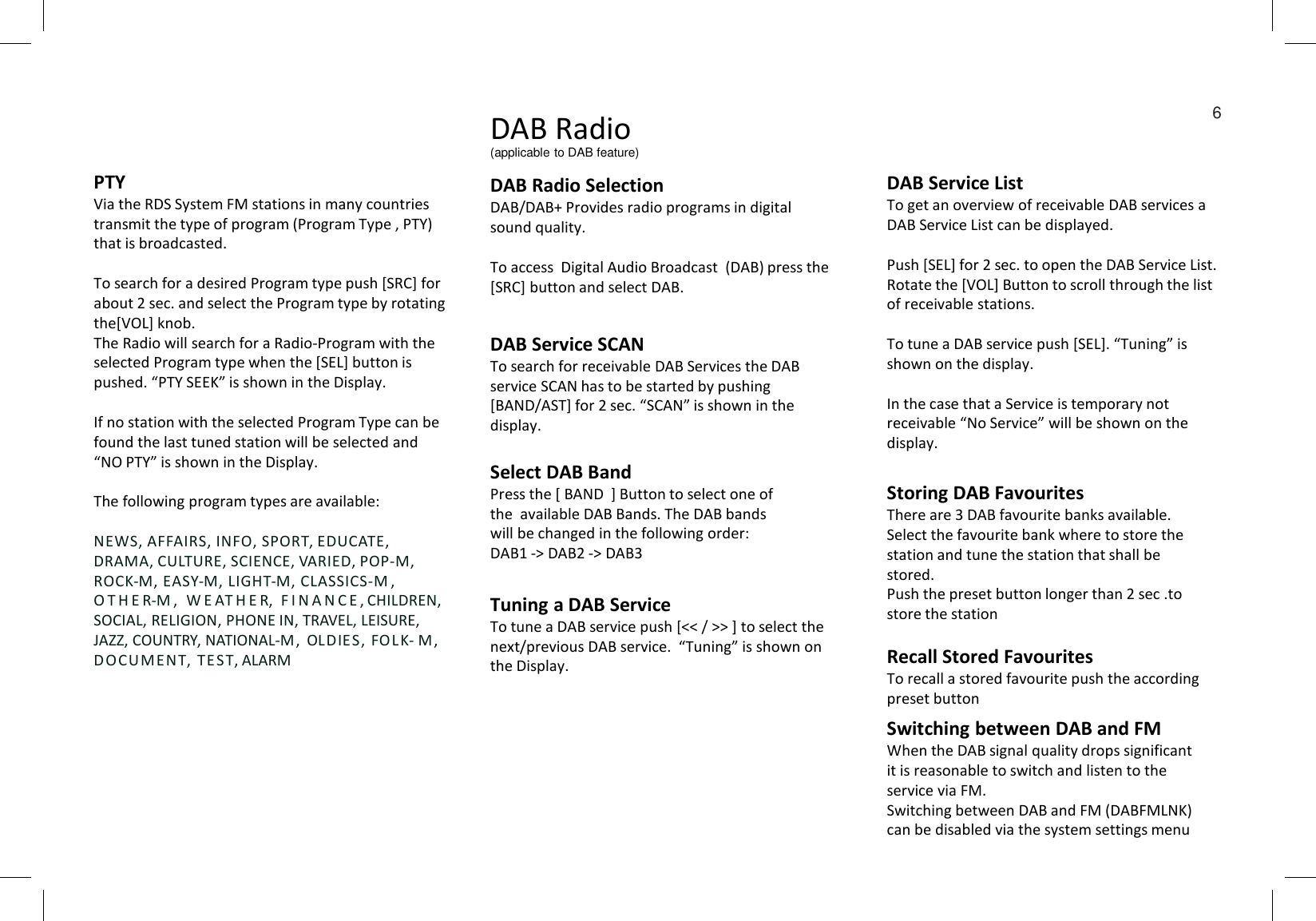 DAB Service ListTo get an overview of receivable DAB services a DAB Service List can be displayed. Push [SEL] for 2 sec. to open the DAB Service List.Rotate the [VOL] Button to scroll through the list of receivable stations. To tune a DAB service push [SEL]. “Tuning” is shown on the display.In the case that a Service is temporary not receivable “No Service” will be shown on the display. DAB RadioDAB Radio Selection DAB/DAB+ Provides radio programs in digital sound quality. To access  Digital Audio Broadcast  (DAB) press the [SRC] button and select DAB.PTYVia the RDS System FM stations in many countries transmit the type of program (Program Type , PTY) that is broadcasted. To search for a desired Program type push [SRC] for about 2 sec. and select the Program type by rotating the[VOL] knob. The Radio will search for a Radio-Program with the selected Program type when the [SEL] button is pushed. “PTY SEEK” is shown in the Display.If no station with the selected Program Type can be found the last tuned station will be selected and “NO PTY” is shown in the Display.The following program types are available:NEWS, AFFAIRS, INFO, SPORT, EDUCATE, DRAMA, CULTURE, SCIENCE, VARIED, POP-M, ROCK-M, EASY-M, LIGHT-M, CLASSICS-M ,  O T H E R-M ,   W E AT H E R,  F I N A N C E , CHILDREN, SOCIAL, RELIGION, PHONE IN, TRAVEL, LEISURE, JAZZ, COUNTRY, NATIONAL-M, OLDIES, FO LK- M , DOCU M ENT, TE S T, ALARMDAB Service SCANTo search for receivable DAB Services the DAB service SCAN has to be started by pushing [BAND/AST] for 2 sec. “SCAN” is shown in the display.Select DAB BandPress the [ BAND  ] Button to select one of the  available DAB Bands. The DAB bands will be changed in the following order:DAB1 -&gt; DAB2 -&gt; DAB3Tuning a DAB Service To tune a DAB service push [&lt;&lt; / &gt;&gt; ] to select the next/previous DAB service.  “Tuning” is shown on the Display. Storing DAB FavouritesThere are 3 DAB favourite banks available.Select the favourite bank where to store the station and tune the station that shall be stored.Push the preset button longer than 2 sec .to  store the stationRecall Stored FavouritesTo recall a stored favourite push the according preset buttonSwitching between DAB and FMWhen the DAB signal quality drops significant  it is reasonable to switch and listen to the service via FM.Switching between DAB and FM (DABFMLNK)  can be disabled via the system settings menu6(applicable to DAB feature)