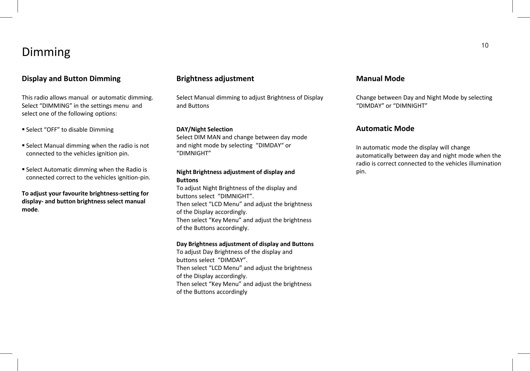 Dimming 10Display and Button DimmingThis radio allows manual  or automatic dimming. Select “DIMMING” in the settings menu  and select one of the following options:Select “OFF” to disable DimmingSelect Manual dimming when the radio is not connected to the vehicles ignition pin.Select Automatic dimming when the Radio is connected correct to the vehicles ignition-pin. Night Brightness adjustment of display and ButtonsTo adjust Night Brightness of the display and DAY/Night SelectionSelect DIM MAN and change between day mode  and night mode by selecting  “DIMDAY“ or  “DIMNIGHT”Brightness adjustmentSelect Manual dimming to adjust Brightness of Display and ButtonsManual ModeChange between Day and Night Mode by selecting “DIMDAY” or “DIMNIGHT”Automatic ModeIn automatic mode the display will change automatically between day and night mode when the radio is correct connected to the vehicles illumination pin.To adjust your favourite brightness-setting for display- and button brightness select manual mode.To adjust Night Brightness of the display and buttons select  “DIMNIGHT”. Then select “LCD Menu” and adjust the brightness of the Display accordingly. Then select “Key Menu” and adjust the brightness of the Buttons accordingly.Day Brightness adjustment of display and ButtonsTo adjust Day Brightness of the display and buttons select  “DIMDAY”. Then select “LCD Menu” and adjust the brightness of the Display accordingly. Then select “Key Menu” and adjust the brightness of the Buttons accordingly