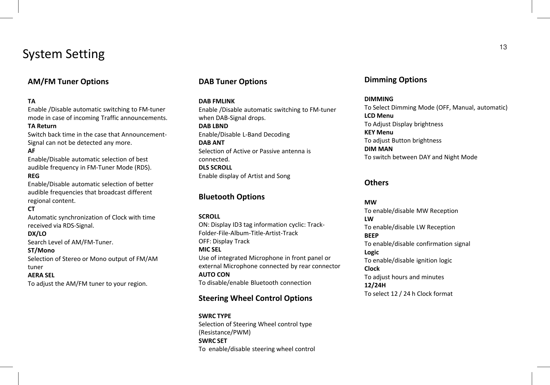 System Setting  13AM/FM Tuner OptionsTAEnable /Disable automatic switching to FM-tuner mode in case of incoming Traffic announcements.TA ReturnSwitch back time in the case that Announcement-Signal can not be detected any more.AFEnable/Disable automatic selection of best  audible frequency in FM-Tuner Mode (RDS).REGEnable/Disable automatic selection of better audible frequencies that broadcast different DAB Tuner OptionsDAB FMLINKEnable /Disable automatic switching to FM-tuner when DAB-Signal drops.DAB LBNDEnable/Disable L-Band DecodingDAB ANTSelection of Active or Passive antenna is connected.DLS SCROLLEnable display of Artist and SongDimming OptionsDIMMINGTo Select Dimming Mode (OFF, Manual, automatic)LCD MenuTo Adjust Display brightnessKEY MenuTo adjust Button brightnessDIM MANTo switch between DAY and Night ModeBluetooth OptionsOthersaudible frequencies that broadcast different regional content.CTAutomatic synchronization of Clock with time received via RDS-Signal.DX/LOSearch Level of AM/FM-Tuner.ST/MonoSelection of Stereo or Mono output of FM/AM tunerAERA SELTo adjust the AM/FM tuner to your region.Bluetooth OptionsSCROLLON: Display ID3 tag information cyclic: Track-Folder-File-Album-Title-Artist-TrackOFF: Display TrackMIC SELUse of integrated Microphone in front panel or external Microphone connected by rear connectorAUTO CONTo disable/enable Bluetooth connectionMWTo enable/disable MW ReceptionLWTo enable/disable LW ReceptionBEEPTo enable/disable confirmation signalLogicTo enable/disable ignition logicClockTo adjust hours and minutes12/24HTo select 12 / 24 h Clock formatSteering Wheel Control OptionsSWRC TYPESelection of Steering Wheel control type (Resistance/PWM)SWRC SETTo  enable/disable steering wheel control