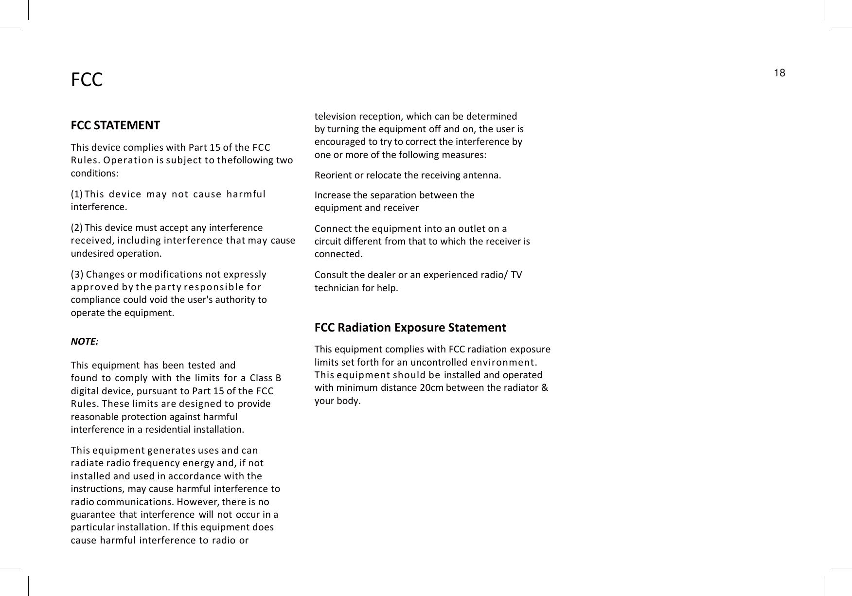 FCCFCC STATEMENTThis device complies with Part 15 of the FCCRules. Operation is subject to thefollowing two conditions:(1) This device may not cause harmfulinterference.(2) This device must accept any interference received, including interference that may cause undesired operation.(3) Changes or modifications not expressly approved by the party respons ible forcompliance could void the user&apos;s authorityto television reception, which can be determinedby turning the equipment off and on, the user isencouraged to try to correct the interference by one or more of the following measures:Reorient or relocate the receiving antenna.Increase the separation between the equipment and receiverConnect the equipment into an outlet on a circuit different from that to which the receiver is connected.Consult the dealer or an experienced radio/ TVtechnician for help.18compliance could void the user&apos;s authorityto operate the equipment.FCC Radiation Exposure StatementThis equipment complies with FCC radiation exposurelimits set forth for an uncontrolled environment. This equipment should be installed and operatedwith minimum distance 20cm between the radiator &amp;your body.NOTE:This equipment has been tested andfound to comply with the limits for a Class Bdigital device, pursuant to Part 15 of the FCCRules. These limits are designed to providereasonable protection against harmful interference in a residential installation.This equipment generates uses and can radiate radio frequency energy and, if not installed and used in accordance with the instructions, may cause harmful interference to radio communications. However, there is noguarantee that interference will not occur in aparticular installation. If this equipment doescause harmful interference to radio or