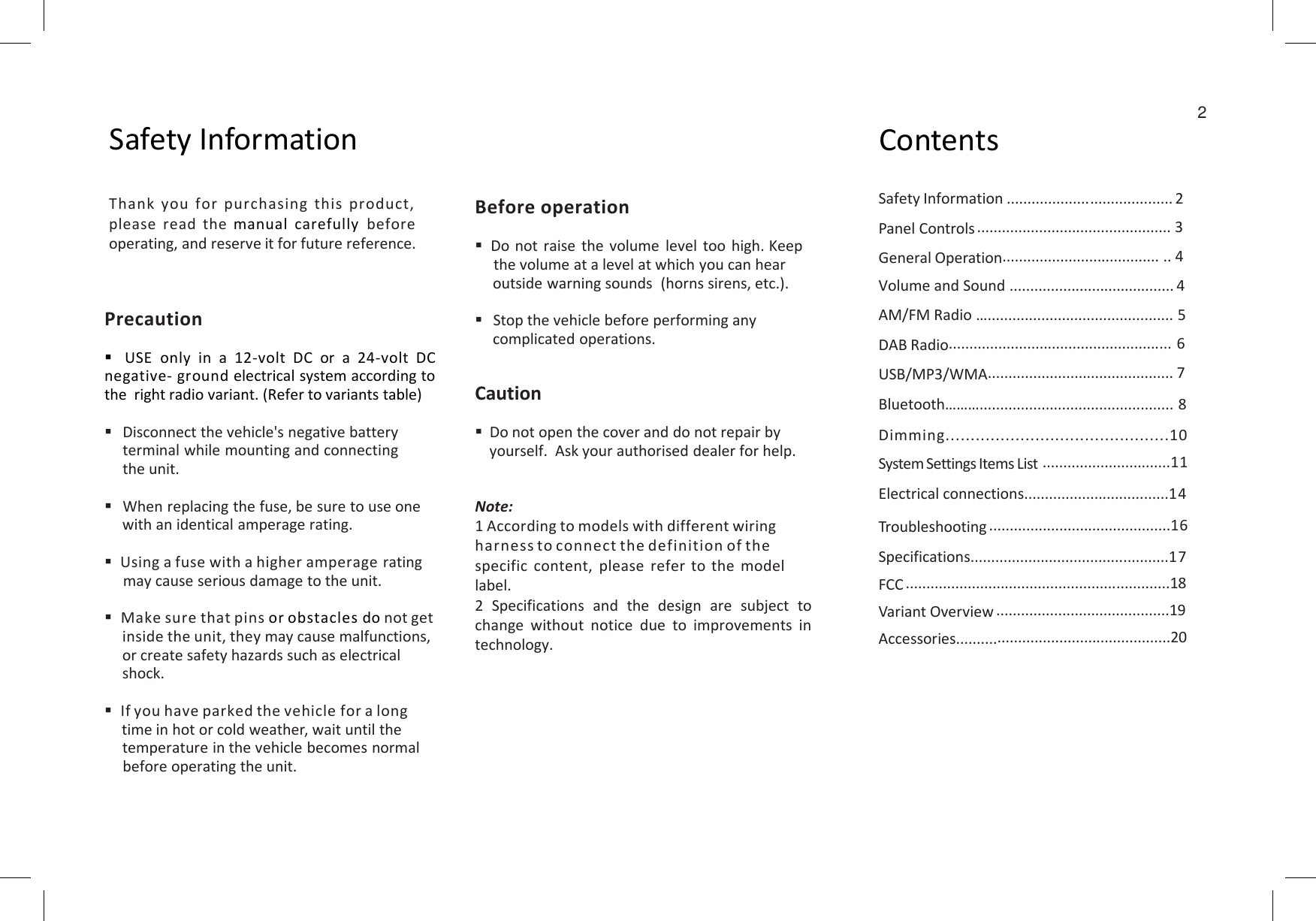 2Safety Information ContentsSafety Information ........................................ 2Panel Controls ............................................... 3General Operation...................................... .. 4Volume and Sound ........................................ 4AM/FM Radio …............................................. 5DAB Radio...................................................... 6USB/MP3/WMA............................................. 7Bluetooth………............................................... 8Dimming.............................................10System Settings Items List...............................11Thank you for purchasing this product,please read the manual carefully before operating, and reserve it for future reference.Before operationDo not raise the volume level too high. Keepthe volume at a level at which you can hear outside warning sounds  (horns sirens, etc.).Stop the vehicle before performing any complicated operations.CautionDo not open the cover and do not repair byyourself.Askyourauthoriseddealerforhelp.PrecautionUSE only in a 12-volt DC or a 24-volt DCnegative- ground electrical system according tothe right radio variant. (Refer to variants table)Disconnect the vehicle&apos;s negative batteryterminalwhilemountingandconnectingtheunit.System Settings Items List...............................11Electrical connections...................................14Troubleshooting ............................................16Specifications................................................17FCC ................................................................18Variant Overview ..........................................19Accessories....................................................20yourself.Askyourauthoriseddealerforhelp.Note:1 According to models with different wiring harness to connect the definition of the specific content, please refer to the model label.2 Specifications and the design are subject tochange without notice due to improvements intechnology.terminalwhilemountingandconnectingtheunit.When replacing the fuse, be sure to use onewith an identical amperage rating.Using a fuse with a higher amperage ratingmay cause serious damage to the unit.Make sure that pins or obstacles do not getinside the unit, they may cause malfunctions,or create safety hazards such as electricalshock.If you have parked the vehicle for a longtime in hot or cold weather, wait until thetemperature in the vehicle becomes normalbefore operating the unit.