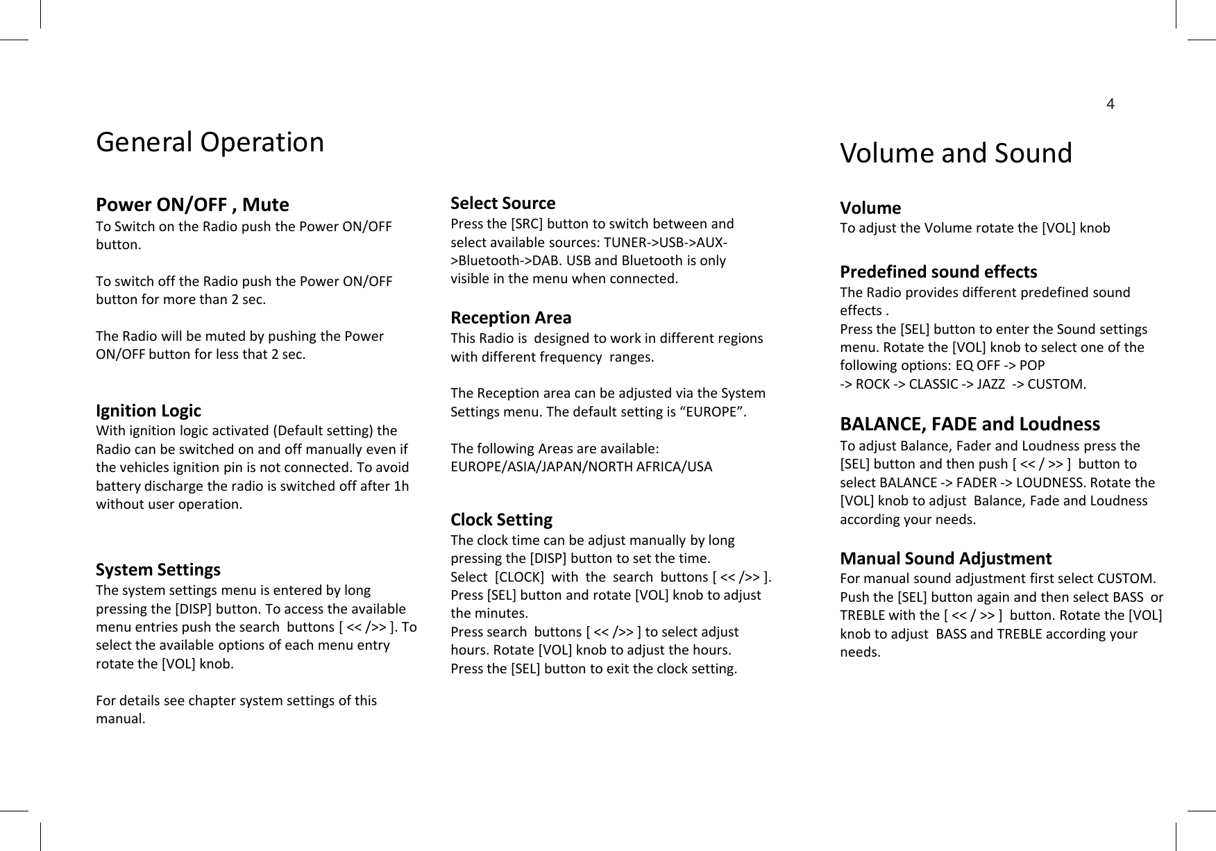 4Select SourcePress the [SRC] button to switch between and select available sources: TUNER-&gt;USB-&gt;AUX-&gt;Bluetooth-&gt;DAB. USB and Bluetooth is only visible in the menu when connected. VolumeTo adjust the Volume rotate the [VOL] knobPredefined sound effectsThe Radio provides different predefined sound effects .Press the [SEL] button to enter the Sound settings menu. Rotate the [VOL] knob to select one of the following options: EQ OFF -&gt; POP -&gt; ROCK -&gt; CLASSIC -&gt; JAZZ  -&gt; CUSTOM.BALANCE, FADE and LoudnessReception AreaThis Radio is  designed to work in different regions with different frequency  ranges.The Reception area can be adjusted via the System Settings menu. The default setting is “EUROPE”.Power ON/OFF , MuteTo Switch on the Radio push the Power ON/OFF button.To switch off the Radio push the Power ON/OFF button for more than 2 sec.The Radio will be muted by pushing the Power ON/OFF button for less that 2 sec.General Operation Volume and SoundIgnition LogicWith ignition logic activated (Default setting) the BALANCE, FADE and LoudnessTo adjust Balance, Fader and Loudness press the [SEL] button and then push [ &lt;&lt; / &gt;&gt; ]  button to select BALANCE -&gt; FADER -&gt; LOUDNESS. Rotate the [VOL] knob to adjust  Balance, Fade and Loudness according your needs.Manual Sound Adjustment For manual sound adjustment first select CUSTOM.Push the [SEL] button again and then select BASS  or TREBLE with the [ &lt;&lt; / &gt;&gt; ]  button. Rotate the [VOL] knob to adjust  BASS and TREBLE according your needs.Clock SettingThe clock time can be adjust manually by long pressing the [DISP] button to set the time.Select  [CLOCK]  with  the  search  buttons [ &lt;&lt; /&gt;&gt; ].Press [SEL] button and rotate [VOL] knob to adjust the minutes.Press search  buttons [ &lt;&lt; /&gt;&gt; ] to select adjust hours. Rotate [VOL] knob to adjust the hours.Press the [SEL] button to exit the clock setting.System SettingsThe system settings menu is entered by long pressing the [DISP] button. To access the available menu entries push the search  buttons [ &lt;&lt; /&gt;&gt; ]. To select the available options of each menu entry rotate the [VOL] knob.For details see chapter system settings of this manual.The following Areas are available:EUROPE/ASIA/JAPAN/NORTH AFRICA/USAWith ignition logic activated (Default setting) the Radio can be switched on and off manually even if the vehicles ignition pin is not connected. To avoid battery discharge the radio is switched off after 1h without user operation.