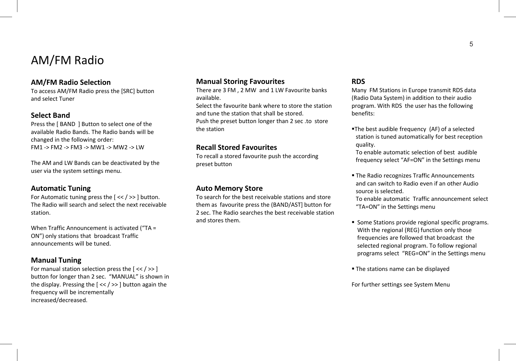 Select BandPress the [ BAND  ] Button to select one of the  available Radio Bands. The Radio bands will be changed in the following order:FM1 -&gt; FM2 -&gt; FM3 -&gt; MW1 -&gt; MW2 -&gt; LWThe AM and LW Bands can be deactivated by the user via the system settings menu.AM/FM RadioAM/FM Radio Selection To access AM/FM Radio press the [SRC] button and select TunerManual Storing FavouritesThere are 3 FM , 2 MW  and 1 LW Favourite banks available.Select the favourite bank where to store the station and tune the station that shall be stored.Push the preset button longer than 2 sec .to  store the stationRecall Stored FavouritesTo recall a stored favourite push the according preset buttonRDSMany  FM Stations in Europe transmit RDS data (Radio Data System) in addition to their audio program. With RDS  the user has the following benefits:The best audible frequency  (AF) of a selected station is tuned automatically for best reception  quality.  To enable automatic selection of best  audible frequency select “AF=ON” in the Settings menu The Radio recognizes Traffic Announcementsand can switch to Radio even if an other Audio 5Automatic TuningFor Automatic tuning press the [ &lt;&lt; / &gt;&gt; ] button. The Radio will search and select the next receivable station.When Traffic Announcement is activated (“TA = ON”) only stations that  broadcast Traffic announcements will be tuned.Manual TuningFor manual station selection press the [ &lt;&lt; / &gt;&gt; ] button for longer than 2 sec.  “MANUAL” is shown in the display. Pressing the [ &lt;&lt; / &gt;&gt; ] button again the frequency will be incrementally increased/decreased. Auto Memory StoreTo search for the best receivable stations and store them as  favourite press the (BAND/AST] button for 2 sec. The Radio searches the best receivable station and stores them.and can switch to Radio even if an other Audio source is selected. To enable automatic  Traffic announcement select   “TA=ON” in the Settings menu  Some Stations provide regional specific programs.      With the regional (REG) function only those frequencies are followed that broadcast  the    selected regional program. To follow regional programs select  “REG=ON” in the Settings menuThe stations name can be displayedFor further settings see System Menu