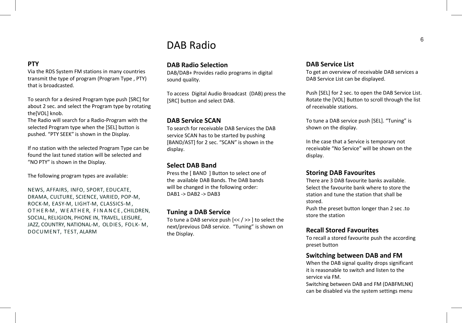 DAB Service ListTo get an overview of receivable DAB services a DAB Service List can be displayed. Push [SEL] for 2 sec. to open the DAB Service List.Rotate the [VOL] Button to scroll through the list of receivable stations. To tune a DAB service push [SEL]. “Tuning” is shown on the display.In the case that a Service is temporary not receivable “No Service” will be shown on the display. DAB RadioDAB Radio Selection DAB/DAB+ Provides radio programs in digital sound quality. To access  Digital Audio Broadcast  (DAB) press the [SRC] button and select DAB.PTYVia the RDS System FM stations in many countries transmit the type of program (Program Type , PTY) that is broadcasted. To search for a desired Program type push [SRC] for about 2 sec. and select the Program type by rotating the[VOL] knob. The Radio will search for a Radio-Program with the selected Program type when the [SEL] button is pushed. “PTY SEEK” is shown in the Display.If no station with the selected Program Type can be found the last tuned station will be selected and “NO PTY” is shown in the Display.DAB Service SCANTo search for receivable DAB Services the DAB service SCAN has to be started by pushing [BAND/AST] for 2 sec. “SCAN” is shown in the display.Select DAB Band6“NO PTY” is shown in the Display.The following program types are available:NEWS, AFFAIRS, INFO, SPORT, EDUCATE, DRAMA, CULTURE, SCIENCE, VARIED, POP-M, ROCK-M, EASY-M, LIGHT-M, CLASSICS-M ,  O T H E R-M ,   W E AT H E R,  F I N A N C E , CHILDREN, SOCIAL, RELIGION, PHONE IN, TRAVEL, LEISURE, JAZZ, COUNTRY, NATIONAL-M,  OLDIES, FOL K- M, DOCUMENT,  TE ST, ALARMSelect DAB BandPress the [ BAND  ] Button to select one of the  available DAB Bands. The DAB bands will be changed in the following order:DAB1 -&gt; DAB2 -&gt; DAB3Tuning a DAB Service To tune a DAB service push [&lt;&lt; / &gt;&gt; ] to select the next/previous DAB service.  “Tuning” is shown on the Display. Storing DAB FavouritesThere are 3 DAB favourite banks available.Select the favourite bank where to store the station and tune the station that shall be stored.Push the preset button longer than 2 sec .to  store the stationRecall Stored FavouritesTo recall a stored favourite push the according preset buttonSwitching between DAB and FMWhen the DAB signal quality drops significant  it is reasonable to switch and listen to the service via FM.Switching between DAB and FM (DABFMLNK)  can be disabled via the system settings menu