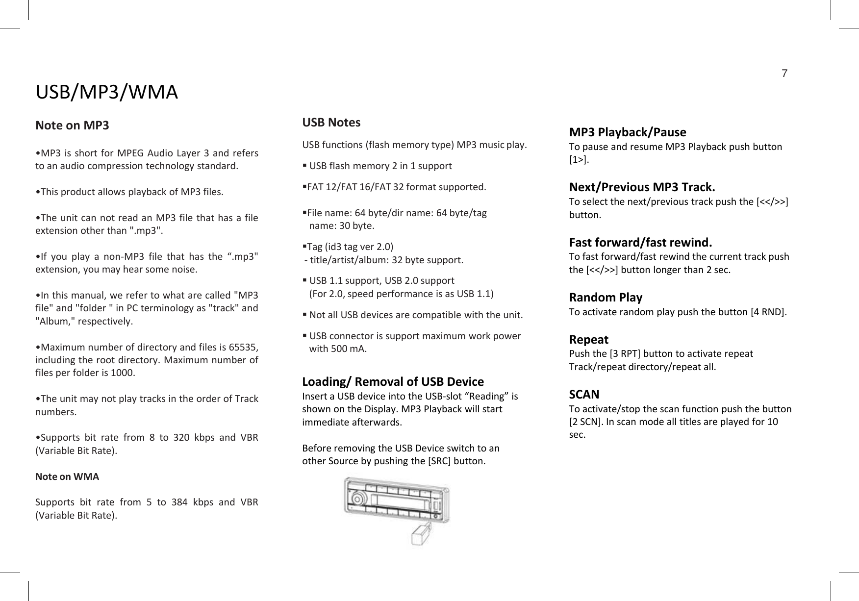 USB/MP3/WMANote on MP3•MP3 is short for MPEG Audio Layer 3 and refersto an audio compression technology standard.•This product allows playback of MP3 files.•The unit can not read an MP3 file that has a fileextension other than &quot;.mp3&quot;.•If you play a non-MP3 file that has the “.mp3&quot;extension, you may hear some noise.•Inthismanual,werefertowhatarecalled&quot;MP3USB NotesUSB functions (flash memory type) MP3 music play.USB flash memory 2 in 1 supportFAT 12/FAT 16/FAT 32 format supported.File name: 64 byte/dir name: 64 byte/tagname: 30 byte.Tag (id3 tag ver 2.0)- title/artist/album: 32 byte support.USB 1.1 support, USB 2.0 support(For 2.0, speed performance is as USB 1.1)MP3 Playback/PauseTo pause and resume MP3 Playback push button [1&gt;].Next/Previous MP3 Track.To select the next/previous track push the [&lt;&lt;/&gt;&gt;] button.Fast forward/fast rewind.To fast forward/fast rewind the current track push the [&lt;&lt;/&gt;&gt;] button longer than 2 sec.Random Play7Loading/ Removal of USB DeviceInsert a USB device into the USB-slot “Reading” is shown on the Display. MP3 Playback will start immediate afterwards.Before removing the USB Device switch to an other Source by pushing the [SRC] button.•Inthismanual,werefertowhatarecalled&quot;MP3file&quot; and &quot;folder &quot; in PC terminology as &quot;track&quot; and&quot;Album,&quot; respectively.•Maximum number of directory and files is 65535,including the root directory. Maximum number offiles per folder is 1000.•The unit may not play tracks in the order of Tracknumbers.•Supports bit rate from 8 to 320 kbps and VBR(Variable Bit Rate).Note on WMASupports bit rate from 5 to 384 kbps and VBR(Variable Bit Rate).Not all USB devices are compatible with the unit.USB connector is support maximum work powerwith 500 mA.Random PlayTo activate random play push the button [4 RND].RepeatPush the [3 RPT] button to activate repeat Track/repeat directory/repeat all.SCANTo activate/stop the scan function push the button [2 SCN]. In scan mode all titles are played for 10 sec.