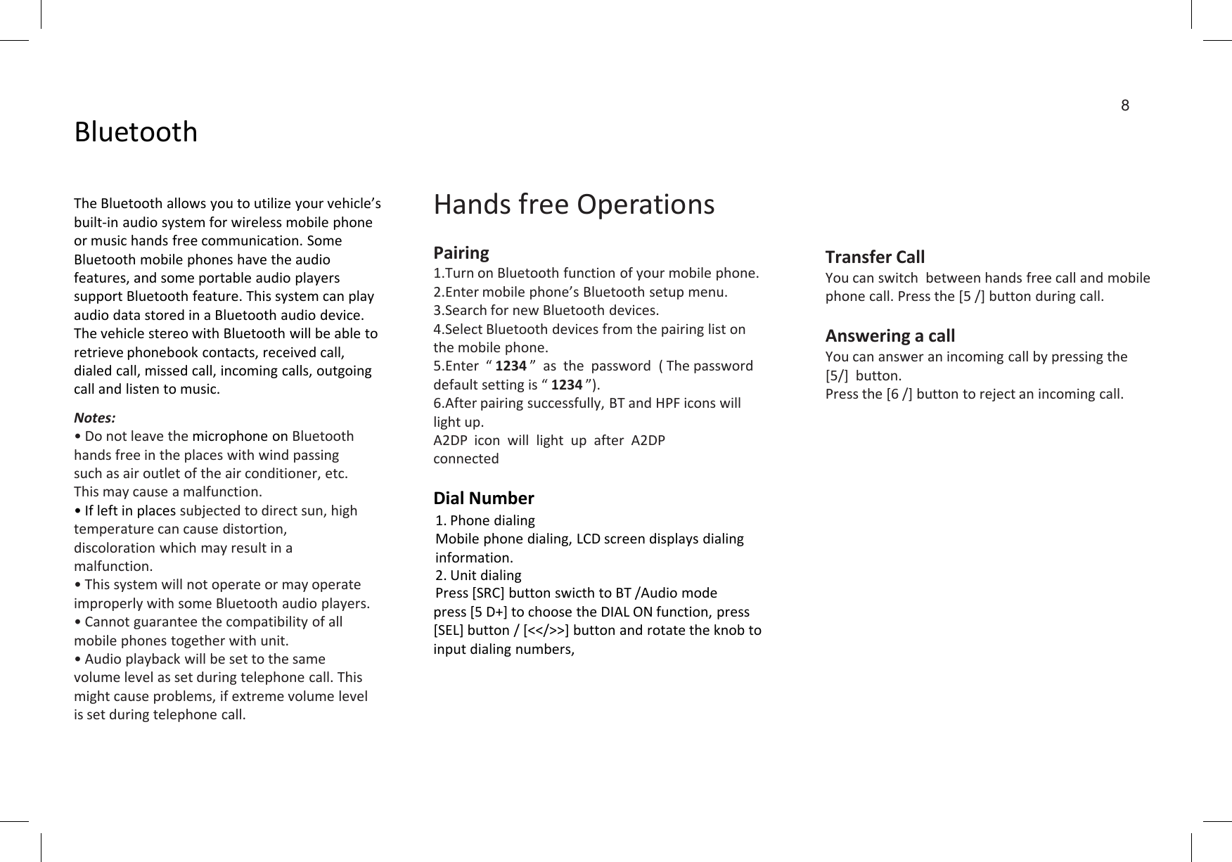 BluetoothThe Bluetooth allows you to utilize your vehicle’s built-in audio system for wireless mobile phone or music hands free communication. Some Bluetooth mobile phones have the audio features, and some portable audio players support Bluetooth feature. This system can play audio data stored in a Bluetooth audio device. The vehicle stereo with Bluetooth will be able to retrieve phonebook contacts, received call, dialed call, missed call, incoming calls, outgoing call and listen to music.Notes:• Do not leave the microphone on Bluetooth Hands free OperationsPairing1.Turn on Bluetooth function of your mobile phone.2.Enter mobile phone’s Bluetooth setup menu.3.Search for new Bluetooth devices.4.Select Bluetooth devices from the pairing list on the mobile phone.5.Enter  “ 1234 ”  as  the  password  ( The password default setting is “ 1234 ”).6.After pairing successfully, BT and HPF icons will light up.8Transfer CallYou can switch  between hands free call and mobile phone call. Press the [5 /] button during call.Answering a callYou can answer an incoming call by pressing the [5/]  button.Press the [6 /] button to reject an incoming call.• Do not leave the microphone on Bluetooth hands free in the places with wind passing such as air outlet of the air conditioner, etc. This may cause a malfunction.• If left in places subjected to direct sun, high temperature can cause distortion, discoloration which may result in a malfunction.• This system will not operate or may operate improperly with some Bluetooth audio players.• Cannot guarantee the compatibility of all mobile phones together with unit.• Audio playback will be set to the same volume level as set during telephone call. This might cause problems, if extreme volume level is set during telephone call.light up.A2DP  icon  will  light  up  after  A2DP connectedDial Number1. Phone dialingMobile phone dialing, LCD screen displays dialinginformation.2. Unit dialingPress [SRC] button swicth to BT /Audio modepress [5 D+] to choose the DIAL ON function, press [SEL] button / [&lt;&lt;/&gt;&gt;] button and rotate the knob to input dialing numbers,