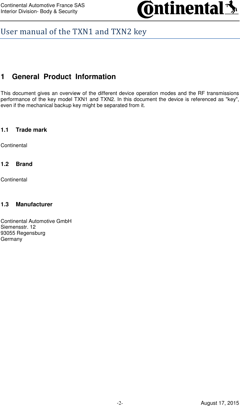 Continental Automotive France SAS     Interior Division- Body &amp; Security         -2- August 17, 2015 User manual of the TXN1 and TXN2 key  1  General  Product  Information  This document gives an overview of the different device operation modes and the RF transmissions performance of the key model TXN1 and TXN2. In this document the device is referenced as &quot;key&quot;, even if the mechanical backup key might be separated from it.   1.1  Trade mark  Continental  1.2  Brand  Continental   1.3  Manufacturer  Continental Automotive GmbH Siemensstr. 12 93055 Regensburg Germany     