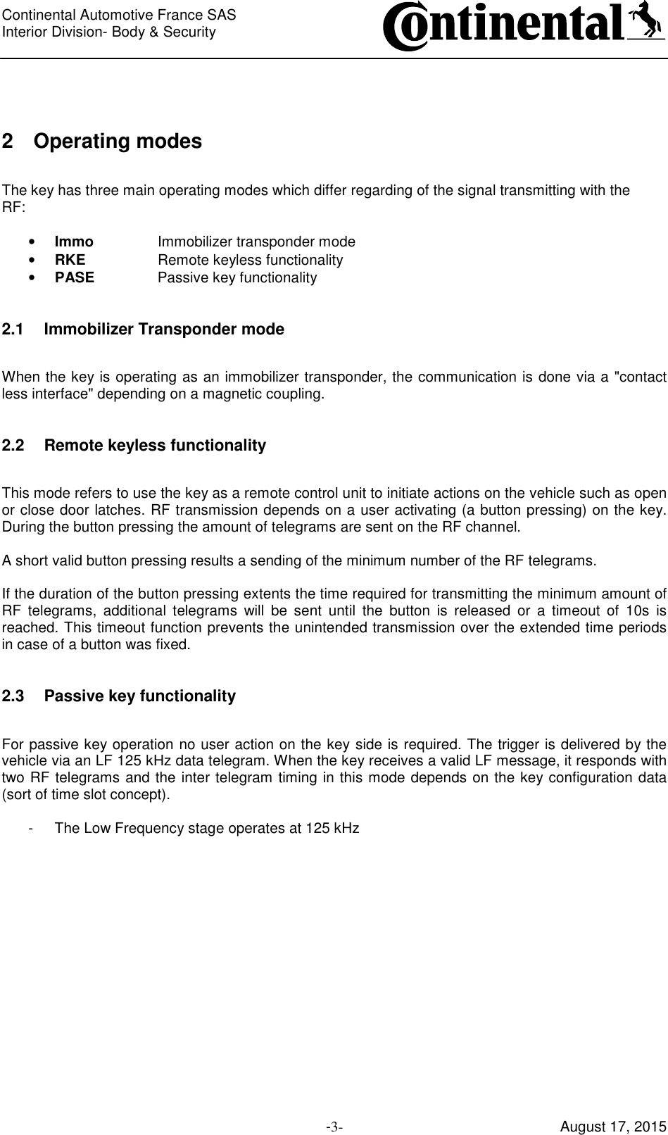 Continental Automotive France SAS     Interior Division- Body &amp; Security         -3- August 17, 2015  2  Operating modes  The key has three main operating modes which differ regarding of the signal transmitting with the RF:  • Immo    Immobilizer transponder mode • RKE    Remote keyless functionality • PASE    Passive key functionality  2.1  Immobilizer Transponder mode  When the key is operating as an immobilizer transponder, the communication is done via a &quot;contact less interface&quot; depending on a magnetic coupling.  2.2  Remote keyless functionality  This mode refers to use the key as a remote control unit to initiate actions on the vehicle such as open or close door latches. RF transmission depends on a user activating (a button pressing) on the key. During the button pressing the amount of telegrams are sent on the RF channel.  A short valid button pressing results a sending of the minimum number of the RF telegrams.  If the duration of the button pressing extents the time required for transmitting the minimum amount of RF  telegrams,  additional  telegrams  will  be  sent  until  the  button  is  released  or  a  timeout  of  10s  is reached. This timeout function prevents the unintended transmission over the extended time periods in case of a button was fixed.  2.3  Passive key functionality  For passive key operation no user action on the key side is required. The trigger is delivered by the vehicle via an LF 125 kHz data telegram. When the key receives a valid LF message, it responds with two RF telegrams and the inter telegram timing in this mode depends on the key configuration data (sort of time slot concept).  -  The Low Frequency stage operates at 125 kHz     