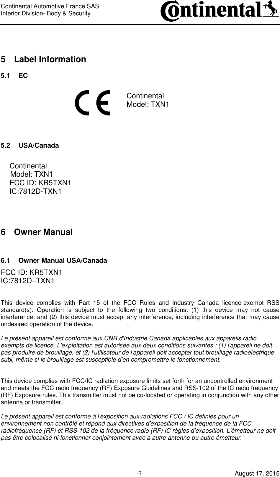 Continental Automotive France SAS     Interior Division- Body &amp; Security         -7- August 17, 2015  5  Label Information 5.1  EC  Continental Model: TXN1    5.2  USA/Canada  Continental Model: TXN1 FCC ID: KR5TXN1 IC:7812D-TXN1   6  Owner Manual  6.1  Owner Manual USA/Canada FCC ID: KR5TXN1 IC:7812D–TXN1   This  device  complies  with  Part  15  of  the  FCC  Rules  and  Industry  Canada  licence-exempt  RSS standard(s).  Operation  is  subject  to  the  following  two  conditions:  (1)  this  device  may  not  cause interference, and (2) this device must accept any interference, including interference that may cause undesired operation of the device.  Le présent appareil est conforme aux CNR d&apos;Industrie Canada applicables aux appareils radio exempts de licence. L&apos;exploitation est autorisée aux deux conditions suivantes : (1) l&apos;appareil ne doit pas produire de brouillage, et (2) l&apos;utilisateur de l&apos;appareil doit accepter tout brouillage radioélectrique subi, même si le brouillage est susceptible d&apos;en compromettre le fonctionnement.   This device complies with FCC/IC radiation exposure limits set forth for an uncontrolled environment and meets the FCC radio frequency (RF) Exposure Guidelines and RSS‐102 of the IC radio frequency (RF) Exposure rules. This transmitter must not be co-located or operating in conjunction with any other antenna or transmitter.  Le présent appareil est conforme à l&apos;exposition aux radiations FCC / IC définies pour un environnement non contrôlé et répond aux directives d&apos;exposition de la fréquence de la FCC radiofréquence (RF) et RSS‐102 de la fréquence radio (RF) IC règles d&apos;exposition. L&apos;émetteur ne doit pas être colocalisé ni fonctionner conjointement avec à autre antenne ou autre émetteur.    