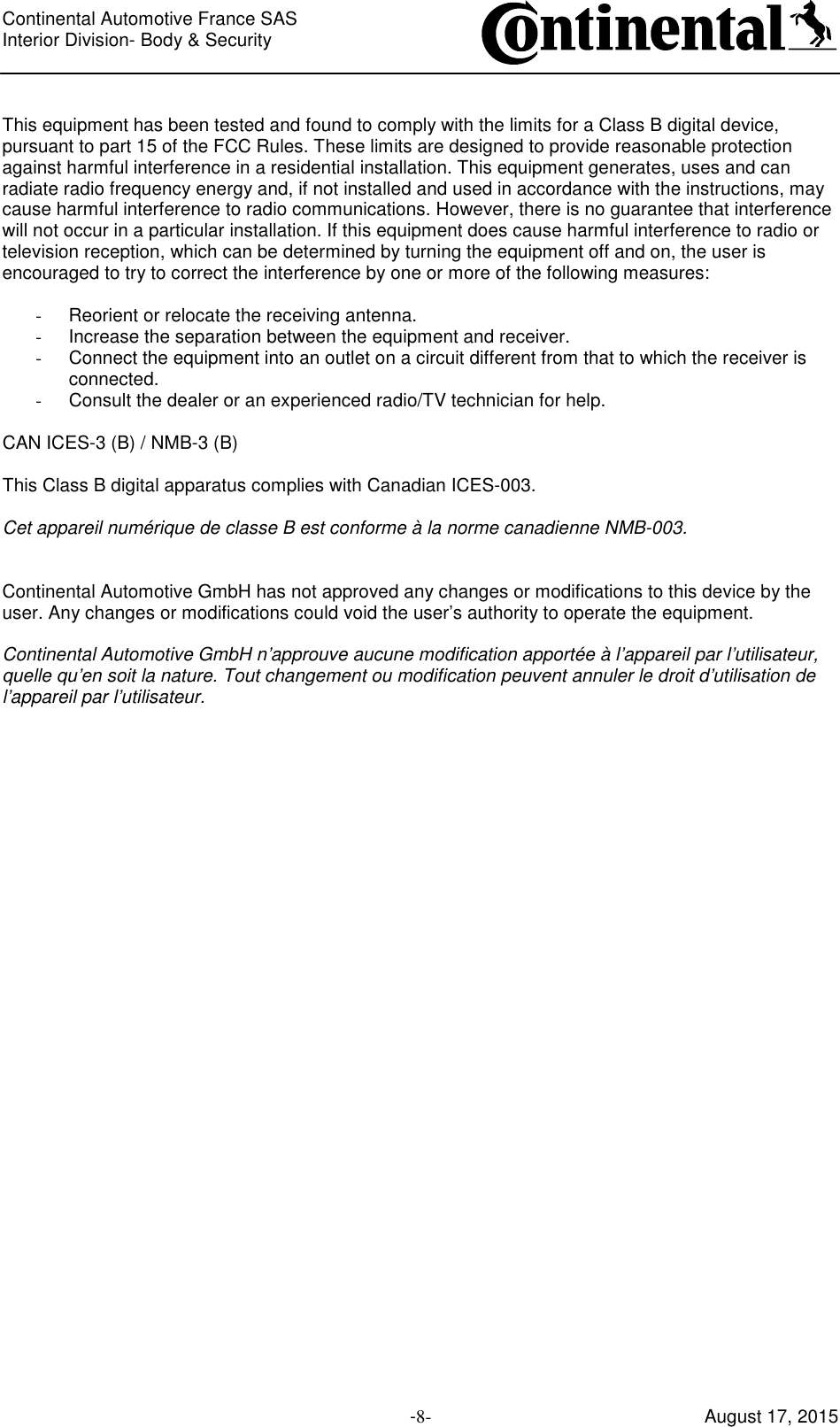Continental Automotive France SAS     Interior Division- Body &amp; Security         -8- August 17, 2015  This equipment has been tested and found to comply with the limits for a Class B digital device, pursuant to part 15 of the FCC Rules. These limits are designed to provide reasonable protection against harmful interference in a residential installation. This equipment generates, uses and can radiate radio frequency energy and, if not installed and used in accordance with the instructions, may cause harmful interference to radio communications. However, there is no guarantee that interference will not occur in a particular installation. If this equipment does cause harmful interference to radio or television reception, which can be determined by turning the equipment off and on, the user is encouraged to try to correct the interference by one or more of the following measures:  -  Reorient or relocate the receiving antenna. -  Increase the separation between the equipment and receiver.  -  Connect the equipment into an outlet on a circuit different from that to which the receiver is connected.  -  Consult the dealer or an experienced radio/TV technician for help.  CAN ICES-3 (B) / NMB-3 (B)  This Class B digital apparatus complies with Canadian ICES-003.  Cet appareil numérique de classe B est conforme à la norme canadienne NMB-003.   Continental Automotive GmbH has not approved any changes or modifications to this device by the user. Any changes or modifications could void the user’s authority to operate the equipment.  Continental Automotive GmbH n’approuve aucune modification apportée à l’appareil par l’utilisateur, quelle qu’en soit la nature. Tout changement ou modification peuvent annuler le droit d’utilisation de l’appareil par l’utilisateur.  