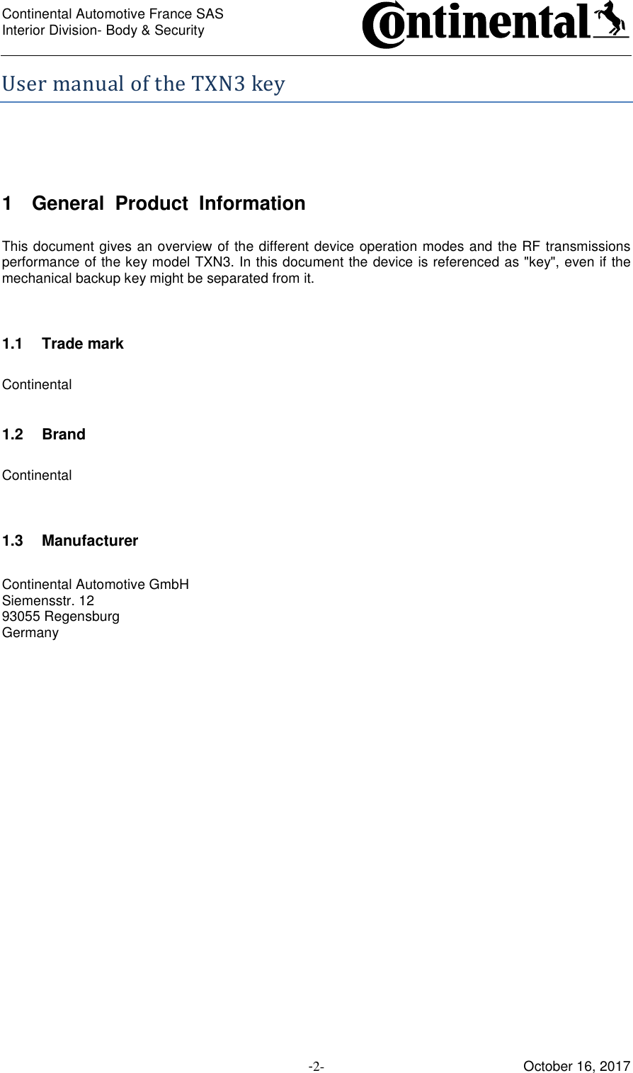 Continental Automotive France SAS     Interior Division- Body &amp; Security         -2- October 16, 2017 UsermanualoftheTXN3key 1  General  Product  Information  This document gives an overview of the different device operation modes and the RF transmissions performance of the key model TXN3. In this document the device is referenced as &quot;key&quot;, even if the mechanical backup key might be separated from it.   1.1  Trade mark  Continental  1.2  Brand  Continental   1.3  Manufacturer  Continental Automotive GmbH Siemensstr. 12 93055 Regensburg Germany     