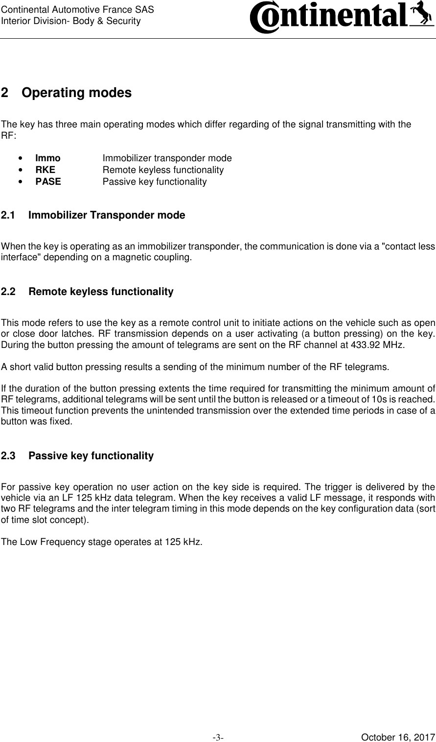 Continental Automotive France SAS     Interior Division- Body &amp; Security         -3- October 16, 2017  2  Operating modes  The key has three main operating modes which differ regarding of the signal transmitting with the RF:  • Immo    Immobilizer transponder mode • RKE    Remote keyless functionality • PASE    Passive key functionality  2.1  Immobilizer Transponder mode  When the key is operating as an immobilizer transponder, the communication is done via a &quot;contact less interface&quot; depending on a magnetic coupling.  2.2  Remote keyless functionality  This mode refers to use the key as a remote control unit to initiate actions on the vehicle such as open or close door latches. RF transmission depends on a user activating (a button pressing) on the key. During the button pressing the amount of telegrams are sent on the RF channel at 433.92 MHz.  A short valid button pressing results a sending of the minimum number of the RF telegrams.  If the duration of the button pressing extents the time required for transmitting the minimum amount of RF telegrams, additional telegrams will be sent until the button is released or a timeout of 10s is reached. This timeout function prevents the unintended transmission over the extended time periods in case of a button was fixed.  2.3  Passive key functionality  For passive key operation no user action on the key side is required. The trigger is delivered by the vehicle via an LF 125 kHz data telegram. When the key receives a valid LF message, it responds with two RF telegrams and the inter telegram timing in this mode depends on the key configuration data (sort of time slot concept).  The Low Frequency stage operates at 125 kHz.      