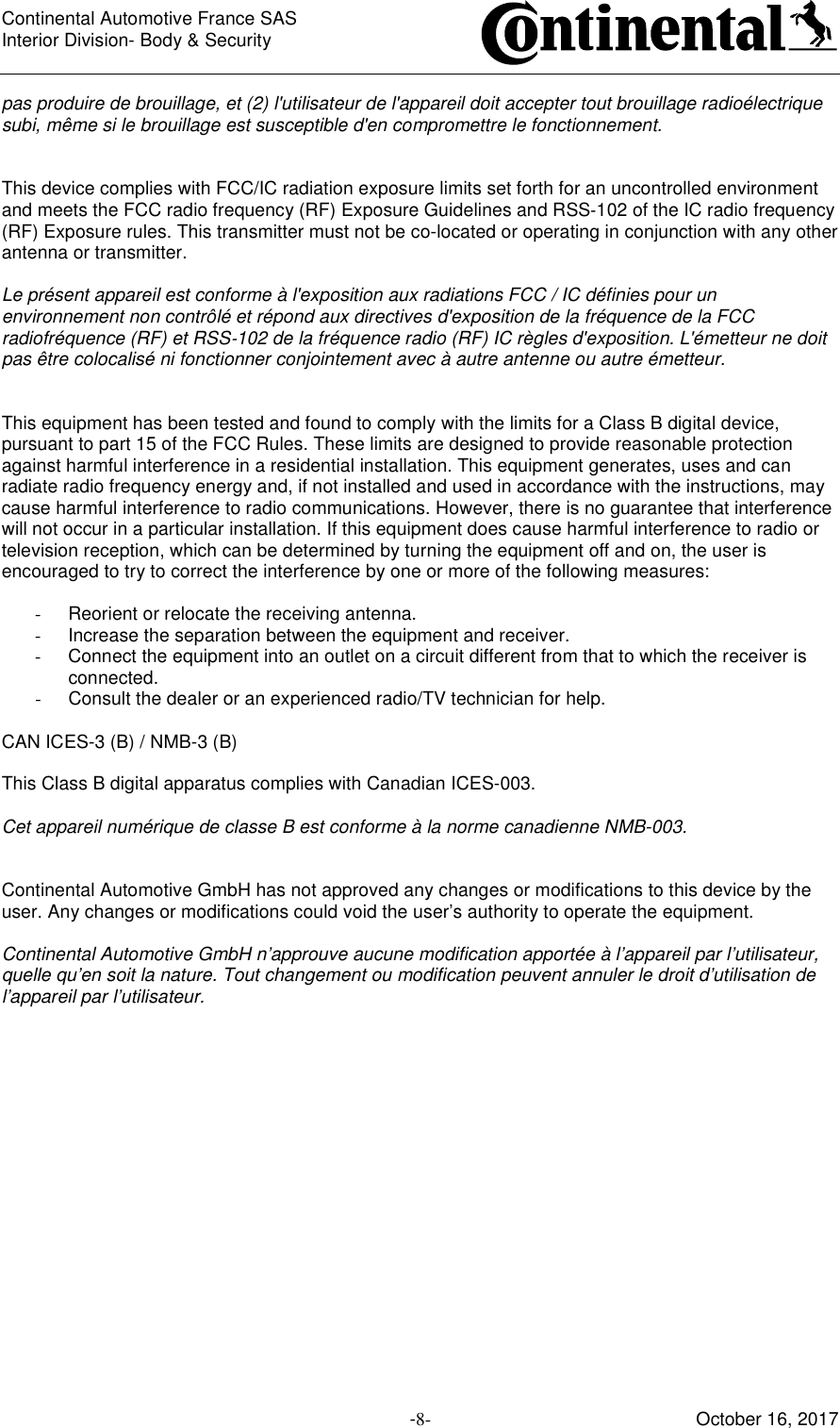 Continental Automotive France SAS     Interior Division- Body &amp; Security         -8- October 16, 2017 pas produire de brouillage, et (2) l&apos;utilisateur de l&apos;appareil doit accepter tout brouillage radioélectrique subi, même si le brouillage est susceptible d&apos;en compromettre le fonctionnement.   This device complies with FCC/IC radiation exposure limits set forth for an uncontrolled environment and meets the FCC radio frequency (RF) Exposure Guidelines and RSS‐102 of the IC radio frequency (RF) Exposure rules. This transmitter must not be co-located or operating in conjunction with any other antenna or transmitter.  Le présent appareil est conforme à l&apos;exposition aux radiations FCC / IC définies pour un environnement non contrôlé et répond aux directives d&apos;exposition de la fréquence de la FCC radiofréquence (RF) et RSS‐102 de la fréquence radio (RF) IC règles d&apos;exposition. L&apos;émetteur ne doit pas être colocalisé ni fonctionner conjointement avec à autre antenne ou autre émetteur.   This equipment has been tested and found to comply with the limits for a Class B digital device, pursuant to part 15 of the FCC Rules. These limits are designed to provide reasonable protection against harmful interference in a residential installation. This equipment generates, uses and can radiate radio frequency energy and, if not installed and used in accordance with the instructions, may cause harmful interference to radio communications. However, there is no guarantee that interference will not occur in a particular installation. If this equipment does cause harmful interference to radio or television reception, which can be determined by turning the equipment off and on, the user is encouraged to try to correct the interference by one or more of the following measures:  -  Reorient or relocate the receiving antenna. -  Increase the separation between the equipment and receiver.  -  Connect the equipment into an outlet on a circuit different from that to which the receiver is connected.  -  Consult the dealer or an experienced radio/TV technician for help.  CAN ICES-3 (B) / NMB-3 (B)  This Class B digital apparatus complies with Canadian ICES-003.  Cet appareil numérique de classe B est conforme à la norme canadienne NMB-003.   Continental Automotive GmbH has not approved any changes or modifications to this device by the user. Any changes or modifications could void the user’s authority to operate the equipment.  Continental Automotive GmbH n’approuve aucune modification apportée à l’appareil par l’utilisateur, quelle qu’en soit la nature. Tout changement ou modification peuvent annuler le droit d’utilisation de l’appareil par l’utilisateur.  