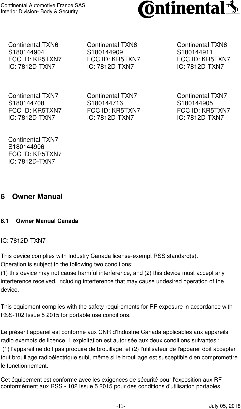 Continental Automotive France SAS     Interior Division- Body &amp; Security         -11- July 05, 2018   Continental TXN6  Continental TXN6  Continental TXN6 S180144904  S180144909  S180144911 FCC ID: KR5TXN7  FCC ID: KR5TXN7  FCC ID: KR5TXN7 IC: 7812D-TXN7  IC: 7812D-TXN7  IC: 7812D-TXN7    Continental TXN7  Continental TXN7  Continental TXN7 S180144708  S180144716  S180144905 FCC ID: KR5TXN7  FCC ID: KR5TXN7  FCC ID: KR5TXN7 IC: 7812D-TXN7  IC: 7812D-TXN7  IC: 7812D-TXN7   Continental TXN7     S180144906     FCC ID: KR5TXN7     IC: 7812D-TXN7       6 Owner Manual  6.1 Owner Manual Canada  IC: 7812D-TXN7  This device complies with Industry Canada license-exempt RSS standard(s). Operation is subject to the following two conditions:  (1) this device may not cause harmful interference, and (2) this device must accept any interference received, including interference that may cause undesired operation of the device.   This equipment complies with the safety requirements for RF exposure in accordance with RSS-102 Issue 5 2015 for portable use conditions.  Le présent appareil est conforme aux CNR d&apos;Industrie Canada applicables aux appareils radio exempts de licence. L&apos;exploitation est autorisée aux deux conditions suivantes :  (1) l&apos;appareil ne doit pas produire de brouillage, et (2) l&apos;utilisateur de l&apos;appareil doit accepter tout brouillage radioélectrique subi, même si le brouillage est susceptible d&apos;en compromettre le fonctionnement.  Cet équipement est conforme avec les exigences de sécurité pour l&apos;exposition aux RF conformément aux RSS - 102 Issue 5 2015 pour des conditions d&apos;utilisation portables.  