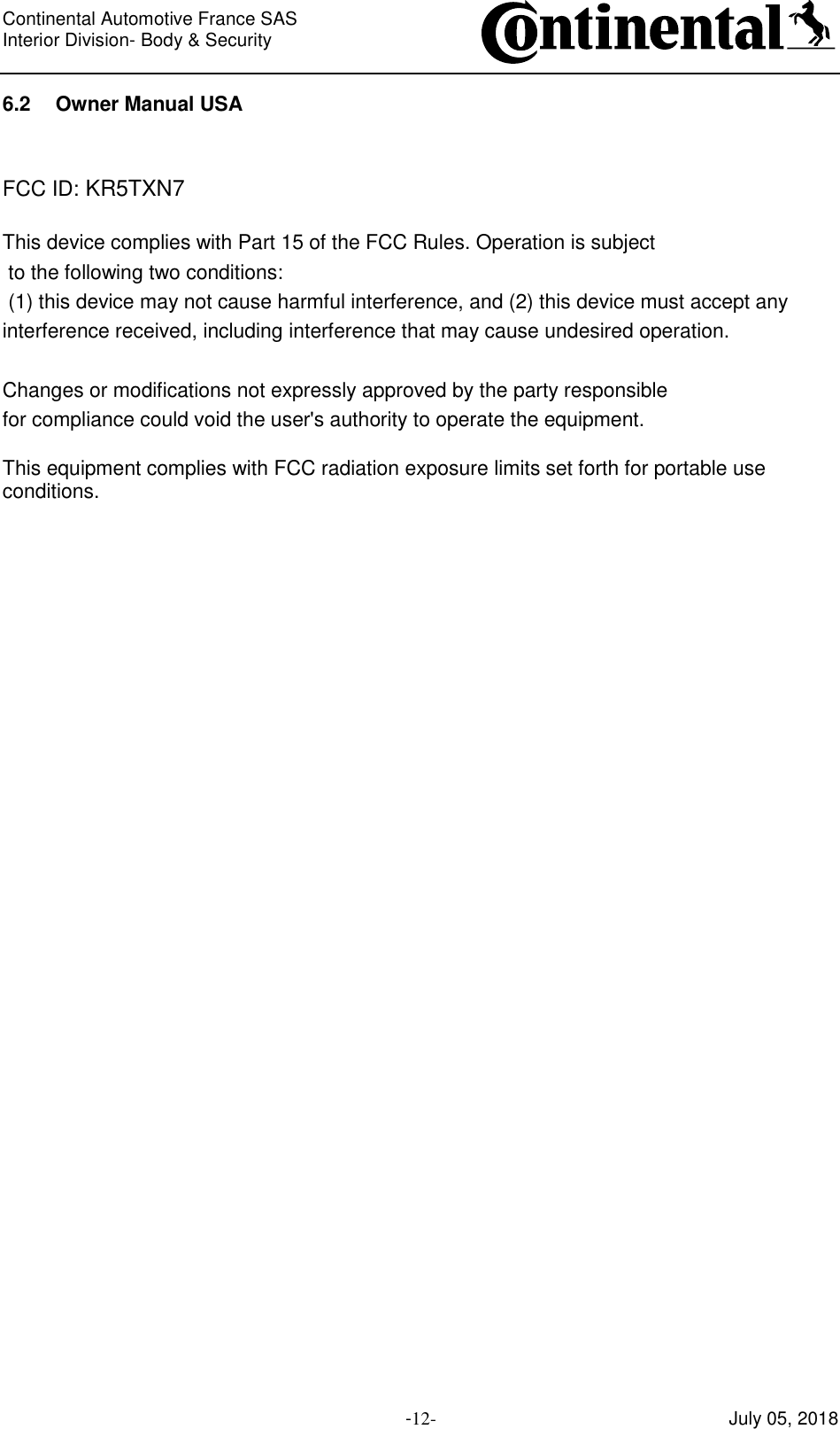 Continental Automotive France SAS     Interior Division- Body &amp; Security         -12- July 05, 2018 6.2 Owner Manual USA   FCC ID: KR5TXN7  This device complies with Part 15 of the FCC Rules. Operation is subject  to the following two conditions:  (1) this device may not cause harmful interference, and (2) this device must accept any interference received, including interference that may cause undesired operation.   Changes or modifications not expressly approved by the party responsible  for compliance could void the user&apos;s authority to operate the equipment.  This equipment complies with FCC radiation exposure limits set forth for portable use conditions.    