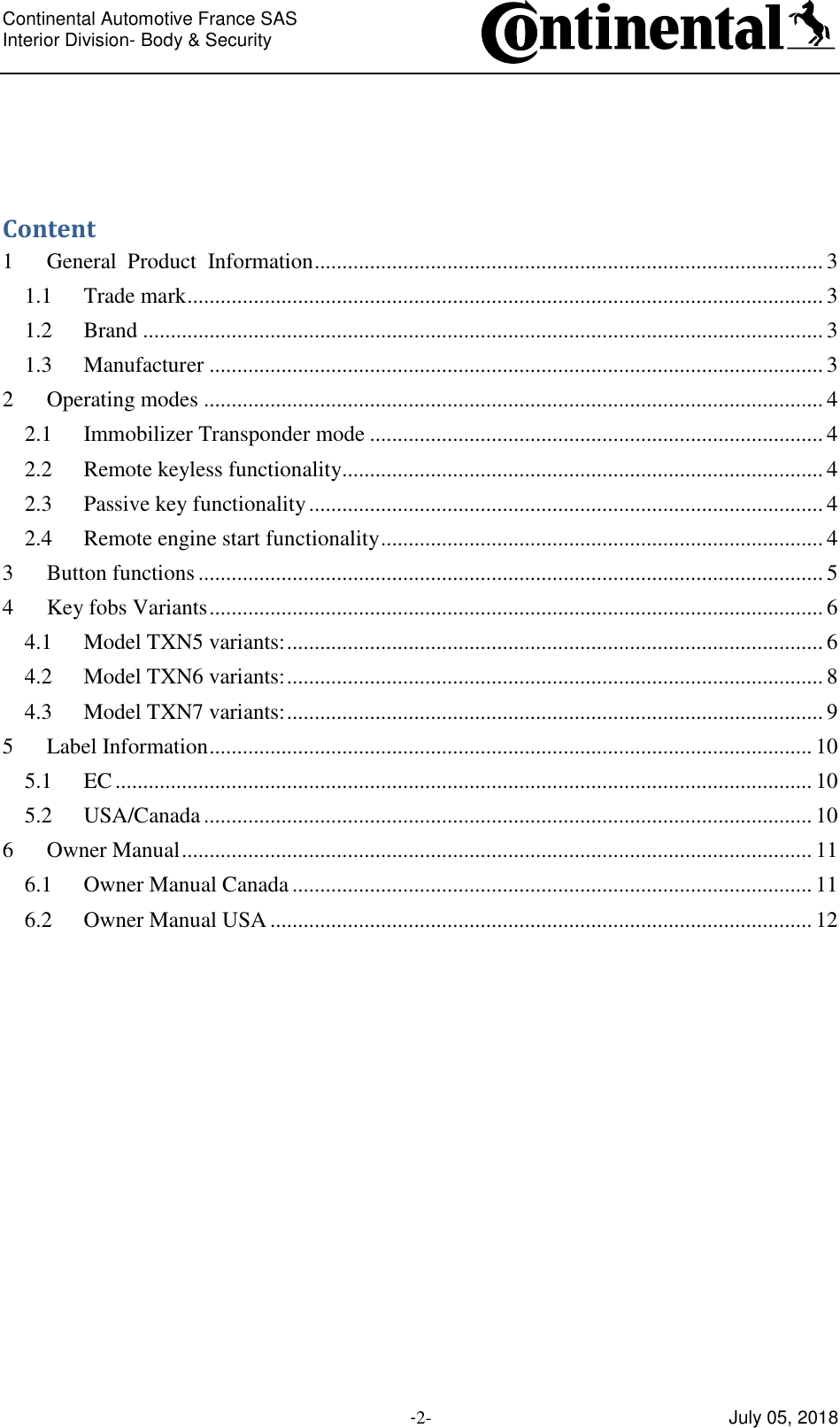 Continental Automotive France SAS     Interior Division- Body &amp; Security         -2- July 05, 2018    Content 1 General  Product  Information ............................................................................................ 3 1.1 Trade mark ................................................................................................................... 3 1.2 Brand ........................................................................................................................... 3 1.3 Manufacturer ............................................................................................................... 3 2 Operating modes ................................................................................................................ 4 2.1 Immobilizer Transponder mode .................................................................................. 4 2.2 Remote keyless functionality....................................................................................... 4 2.3 Passive key functionality ............................................................................................. 4 2.4 Remote engine start functionality ................................................................................ 4 3 Button functions ................................................................................................................. 5 4 Key fobs Variants ............................................................................................................... 6 4.1 Model TXN5 variants: ................................................................................................. 6 4.2 Model TXN6 variants: ................................................................................................. 8 4.3 Model TXN7 variants: ................................................................................................. 9 5 Label Information ............................................................................................................. 10 5.1 EC .............................................................................................................................. 10 5.2 USA/Canada .............................................................................................................. 10 6 Owner Manual .................................................................................................................. 11 6.1 Owner Manual Canada .............................................................................................. 11 6.2 Owner Manual USA .................................................................................................. 12        