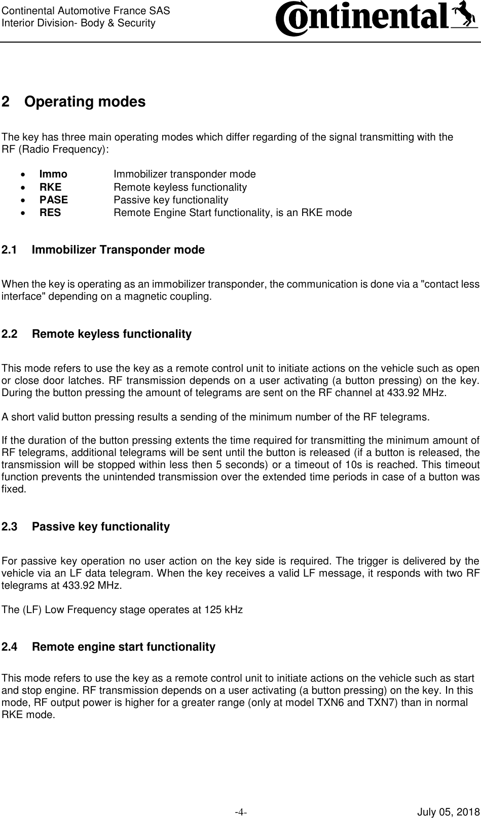 Continental Automotive France SAS     Interior Division- Body &amp; Security         -4- July 05, 2018  2 Operating modes  The key has three main operating modes which differ regarding of the signal transmitting with the RF (Radio Frequency):   Immo    Immobilizer transponder mode  RKE    Remote keyless functionality  PASE    Passive key functionality  RES    Remote Engine Start functionality, is an RKE mode  2.1 Immobilizer Transponder mode  When the key is operating as an immobilizer transponder, the communication is done via a &quot;contact less interface&quot; depending on a magnetic coupling.  2.2 Remote keyless functionality  This mode refers to use the key as a remote control unit to initiate actions on the vehicle such as open or close door latches. RF transmission depends on a user activating (a button pressing) on the key. During the button pressing the amount of telegrams are sent on the RF channel at 433.92 MHz.  A short valid button pressing results a sending of the minimum number of the RF telegrams.  If the duration of the button pressing extents the time required for transmitting the minimum amount of RF telegrams, additional telegrams will be sent until the button is released (if a button is released, the transmission will be stopped within less then 5 seconds) or a timeout of 10s is reached. This timeout function prevents the unintended transmission over the extended time periods in case of a button was fixed.  2.3 Passive key functionality  For passive key operation no user action on the key side is required. The trigger is delivered by the vehicle via an LF data telegram. When the key receives a valid LF message, it responds with two RF telegrams at 433.92 MHz.  The (LF) Low Frequency stage operates at 125 kHz  2.4 Remote engine start functionality  This mode refers to use the key as a remote control unit to initiate actions on the vehicle such as start and stop engine. RF transmission depends on a user activating (a button pressing) on the key. In this mode, RF output power is higher for a greater range (only at model TXN6 and TXN7) than in normal RKE mode.    