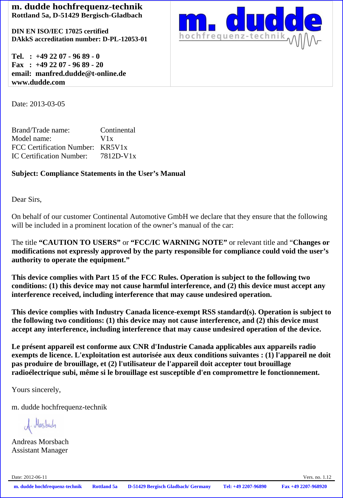 m. dudde hochfrequenz-technik Rottland 5a, D-51429 Bergisch-Gladbach  DIN EN ISO/IEC 17025 certified DAkkS accreditation number: D-PL-12053-01  Tel.   :  +49 22 07 - 96 89 - 0 Fax   :  +49 22 07 - 96 89 - 20 email:  manfred.dudde@t-online.de www.dudde.com  Date: 2012-06-11    Vers. no. 1.12 m. dudde hochfrequenz-technik Rottland 5a D-51429 Bergisch Gladbach/ Germany Tel: +49 2207-96890 Fax +49 2207-968920   Date: 2013-03-05   Brand/Trade name:     Continental Model name:      V1x FCC Certification Number:   KR5V1x IC Certification Number:   7812D-V1x  Subject: Compliance Statements in the User’s Manual   Dear Sirs,  On behalf of our customer Continental Automotive GmbH we declare that they ensure that the following will be included in a prominent location of the owner’s manual of the car:  The title “CAUTION TO USERS” or “FCC/IC WARNING NOTE” or relevant title and “Changes or modifications not expressly approved by the party responsible for compliance could void the user’s authority to operate the equipment.”   This device complies with Part 15 of the FCC Rules. Operation is subject to the following two conditions: (1) this device may not cause harmful interference, and (2) this device must accept any interference received, including interference that may cause undesired operation.  This device complies with Industry Canada licence-exempt RSS standard(s). Operation is subject to the following two conditions: (1) this device may not cause interference, and (2) this device must accept any interference, including interference that may cause undesired operation of the device.  Le présent appareil est conforme aux CNR d&apos;Industrie Canada applicables aux appareils radio exempts de licence. L&apos;exploitation est autorisée aux deux conditions suivantes : (1) l&apos;appareil ne doit pas produire de brouillage, et (2) l&apos;utilisateur de l&apos;appareil doit accepter tout brouillage radioélectrique subi, même si le brouillage est susceptible d&apos;en compromettre le fonctionnement.  Yours sincerely,  m. dudde hochfrequenz-technik    Andreas Morsbach Assistant Manager 