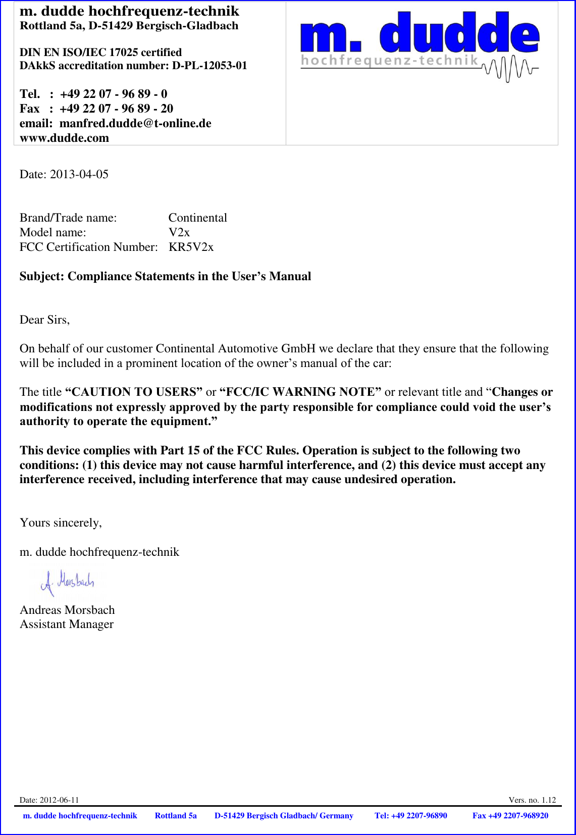 m. dudde hochfrequenz-technik Rottland 5a, D-51429 Bergisch-Gladbach  DIN EN ISO/IEC 17025 certified DAkkS accreditation number: D-PL-12053-01  Tel.   :  +49 22 07 - 96 89 - 0 Fax   :  +49 22 07 - 96 89 - 20 email:  manfred.dudde@t-online.de www.dudde.com   Date: 2012-06-11  Vers. no. 1.12 m. dudde hochfrequenz-technik Rottland 5a D-51429 Bergisch Gladbach/ Germany Tel: +49 2207-96890 Fax +49 2207-968920   Date: 2013-04-05   Brand/Trade name:     Continental Model name:      V2x FCC Certification Number:   KR5V2x  Subject: Compliance Statements in the User’s Manual   Dear Sirs,  On behalf of our customer Continental Automotive GmbH we declare that they ensure that the following will be included in a prominent location of the owner’s manual of the car:  The title “CAUTION TO USERS” or “FCC/IC WARNING NOTE” or relevant title and “Changes or modifications not expressly approved by the party responsible for compliance could void the user’s authority to operate the equipment.”   This device complies with Part 15 of the FCC Rules. Operation is subject to the following two conditions: (1) this device may not cause harmful interference, and (2) this device must accept any interference received, including interference that may cause undesired operation.   Yours sincerely,  m. dudde hochfrequenz-technik    Andreas Morsbach Assistant Manager 