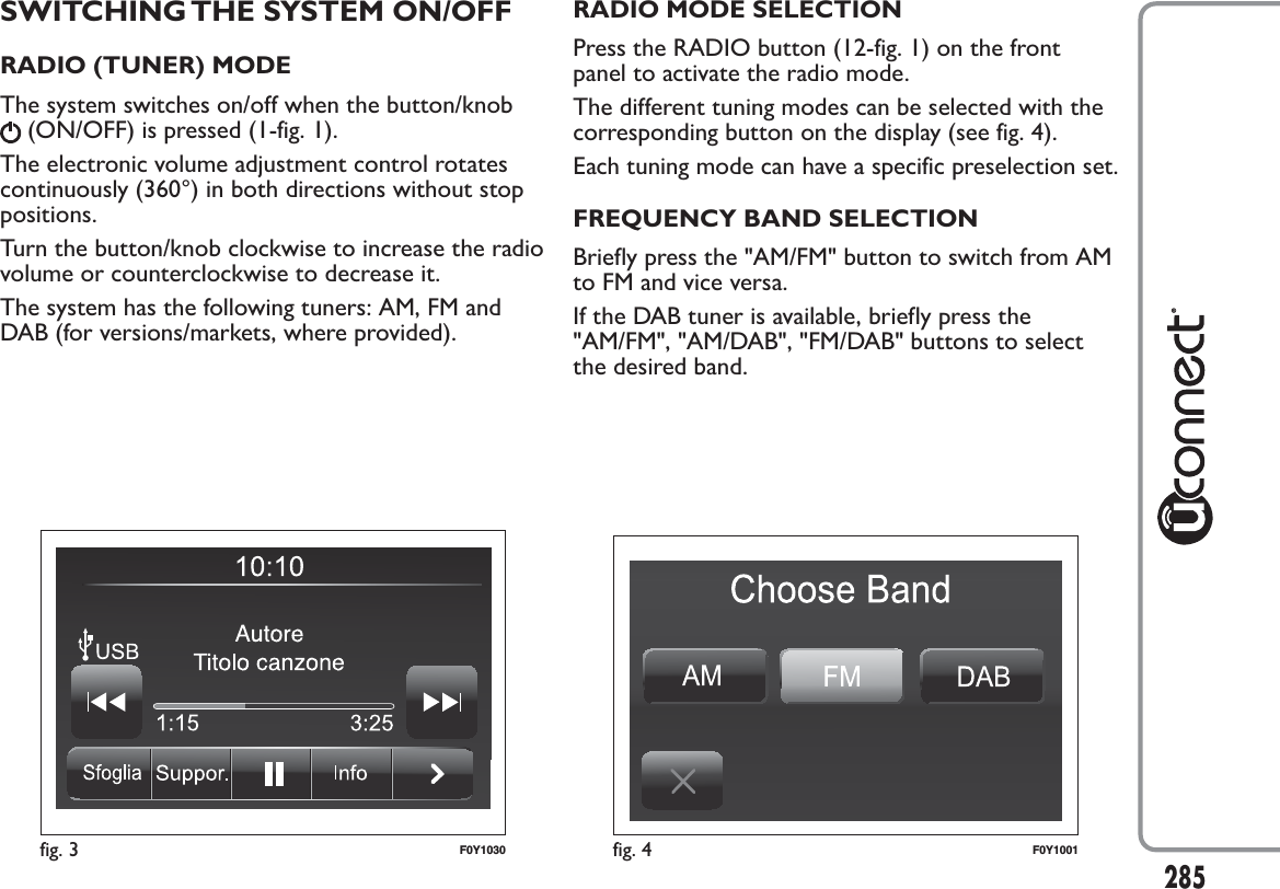 SWITCHING THE SYSTEM ON/OFFRADIO (TUNER) MODEThe system switches on/off when the button/knob(ON/OFF) is pressed (1-fig. 1).The electronic volume adjustment control rotatescontinuously (360°) in both directions without stoppositions.Turn the button/knob clockwise to increase the radiovolume or counterclockwise to decrease it.The system has the following tuners: AM, FM andDAB (for versions/markets, where provided).RADIO MODE SELECTIONPress the RADIO button (12-fig. 1) on the frontpanel to activate the radio mode.The different tuning modes can be selected with thecorresponding button on the display (see fig. 4).Each tuning mode can have a specific preselection set.FREQUENCY BAND SELECTIONBriefly press the &quot;AM/FM&quot; button to switch from AMto FM and vice versa.If the DAB tuner is available, briefly press the&quot;AM/FM&quot;, &quot;AM/DAB&quot;, &quot;FM/DAB&quot; buttons to selectthe desired band.fig. 3 F0Y1030 fig. 4 F0Y1001285