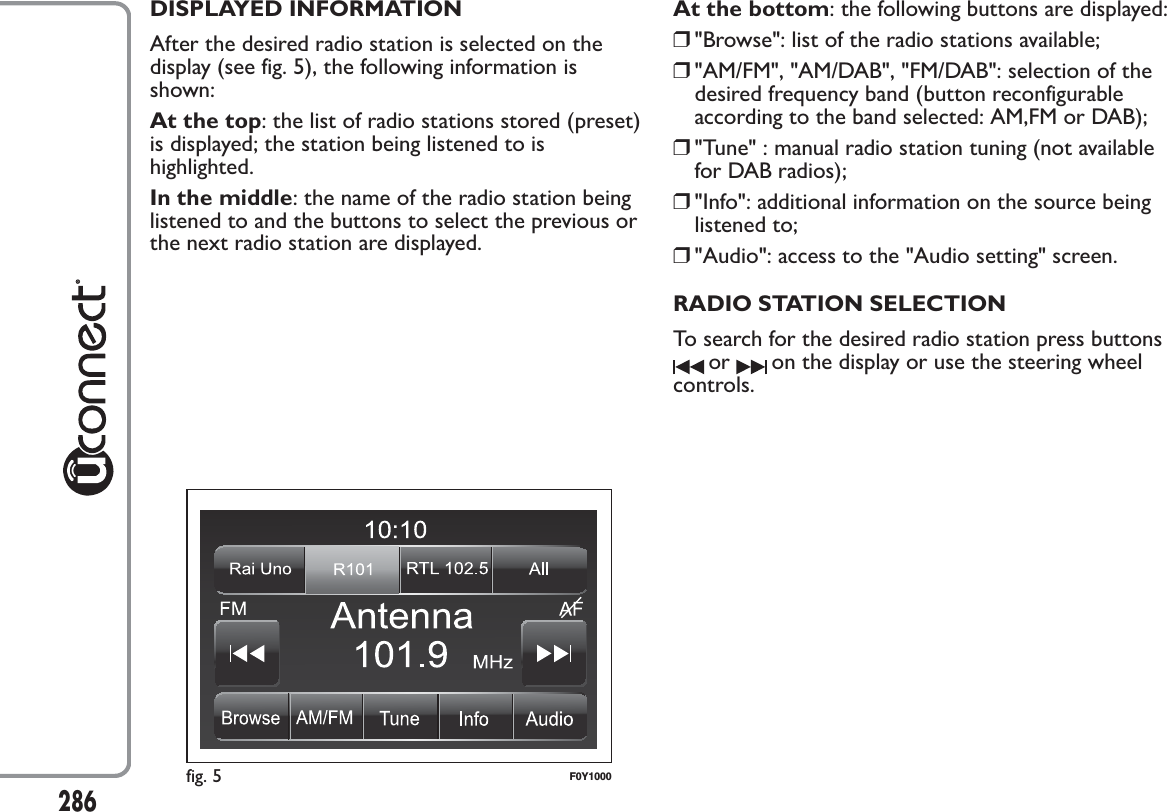 DISPLAYED INFORMATIONAfter the desired radio station is selected on thedisplay (see fig. 5), the following information isshown:At the top: the list of radio stations stored (preset)is displayed; the station being listened to ishighlighted.In the middle: the name of the radio station beinglistened to and the buttons to select the previous orthe next radio station are displayed.At the bottom: the following buttons are displayed:❒&quot;Browse&quot;: list of the radio stations available;❒&quot;AM/FM&quot;, &quot;AM/DAB&quot;, &quot;FM/DAB&quot;: selection of thedesired frequency band (button reconfigurableaccording to the band selected: AM,FM or DAB);❒&quot;Tune&quot; : manual radio station tuning (not availablefor DAB radios);❒&quot;Info&quot;: additional information on the source beinglistened to;❒&quot;Audio&quot;: access to the &quot;Audio setting&quot; screen.RADIO STATION SELECTIONTo search for the desired radio station press buttonsor on the display or use the steering wheelcontrols.fig. 5 F0Y1000286