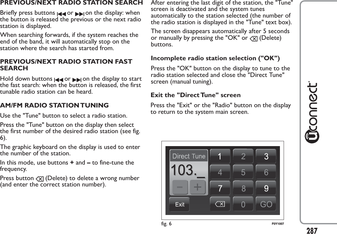 PREVIOUS/NEXT RADIO STATION SEARCHBriefly press buttons or on the display: whenthe button is released the previous or the next radiostation is displayed.When searching forwards, if the system reaches theend of the band, it will automatically stop on thestation where the search has started from.PREVIOUS/NEXT RADIO STATION FASTSEARCHHold down buttons or on the display to startthe fast search: when the button is released, the firsttunable radio station can be heard.AM/FM RADIO STATION TUNINGUse the &quot;Tune&quot; button to select a radio station.Press the &quot;Tune&quot; button on the display then selectthe first number of the desired radio station (see fig.6).The graphic keyboard on the display is used to enterthe number of the station.In this mode, use buttons +and –to fine-tune thefrequency.Press button (Delete) to delete a wrong number(and enter the correct station number).After entering the last digit of the station, the &quot;Tune&quot;screen is deactivated and the system tunesautomatically to the station selected (the number ofthe radio station is displayed in the &quot;Tune&quot; text box).The screen disappears automatically after 5 secondsor manually by pressing the &quot;OK&quot; or (Delete)buttons.Incomplete radio station selection (&quot;OK&quot;)Press the &quot;OK&quot; button on the display to tune to theradio station selected and close the &quot;Direct Tune&quot;screen (manual tuning).fig. 6 F0Y1007287Exit the &quot;Direct Tune&quot; screenPress the &quot;Exit&quot; or the &quot;Radio&quot; button on the displayto return to the system main screen.