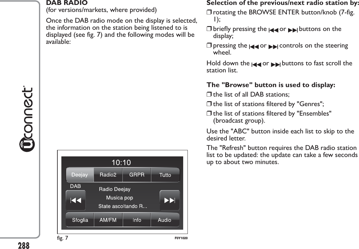 DAB RADIO(for versions/markets, where provided)Once the DAB radio mode on the display is selected,the information on the station being listened to isdisplayed (see fig. 7) and the following modes will beavailable:Selection of the previous/next radio station by:❒rotating the BROWSE ENTER button/knob (7-fig.1);❒briefly pressing the or buttons on thedisplay;❒pressing the or controls on the steeringwheel.Hold down the or buttons to fast scroll thestation list.The &quot;Browse&quot; button is used to display:❒the list of all DAB stations;❒the list of stations filtered by &quot;Genres&quot;;❒the list of stations filtered by &quot;Ensembles&quot;(broadcast group).Use the &quot;ABC&quot; button inside each list to skip to thedesired letter.The &quot;Refresh&quot; button requires the DAB radio stationlist to be updated: the update can take a few secondsup to about two minutes.fig. 7 F0Y1020288