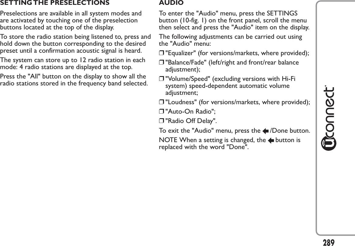 SETTING THE PRESELECTIONSPreselections are available in all system modes andare activated by touching one of the preselectionbuttons located at the top of the display.To store the radio station being listened to, press andhold down the button corresponding to the desiredpreset until a confirmation acoustic signal is heard.The system can store up to 12 radio station in eachmode: 4 radio stations are displayed at the top.Press the &quot;All&quot; button on the display to show all theradio stations stored in the frequency band selected.AUDIOTo enter the &quot;Audio&quot; menu, press the SETTINGSbutton (10-fig. 1) on the front panel, scroll the menuthen select and press the &quot;Audio&quot; item on the display.The following adjustments can be carried out usingthe &quot;Audio&quot; menu:❒&quot;Equalizer&quot; (for versions/markets, where provided);❒&quot;Balance/Fade&quot; (left/right and front/rear balanceadjustment);❒&quot;Volume/Speed&quot; (excluding versions with Hi-Fisystem) speed-dependent automatic volumeadjustment;❒&quot;Loudness&quot; (for versions/markets, where provided);❒&quot;Auto-On Radio&quot;;❒&quot;Radio Off Delay&quot;.To exit the &quot;Audio&quot; menu, press the /Done button.NOTE When a setting is changed, the button isreplaced with the word &quot;Done&quot;.289