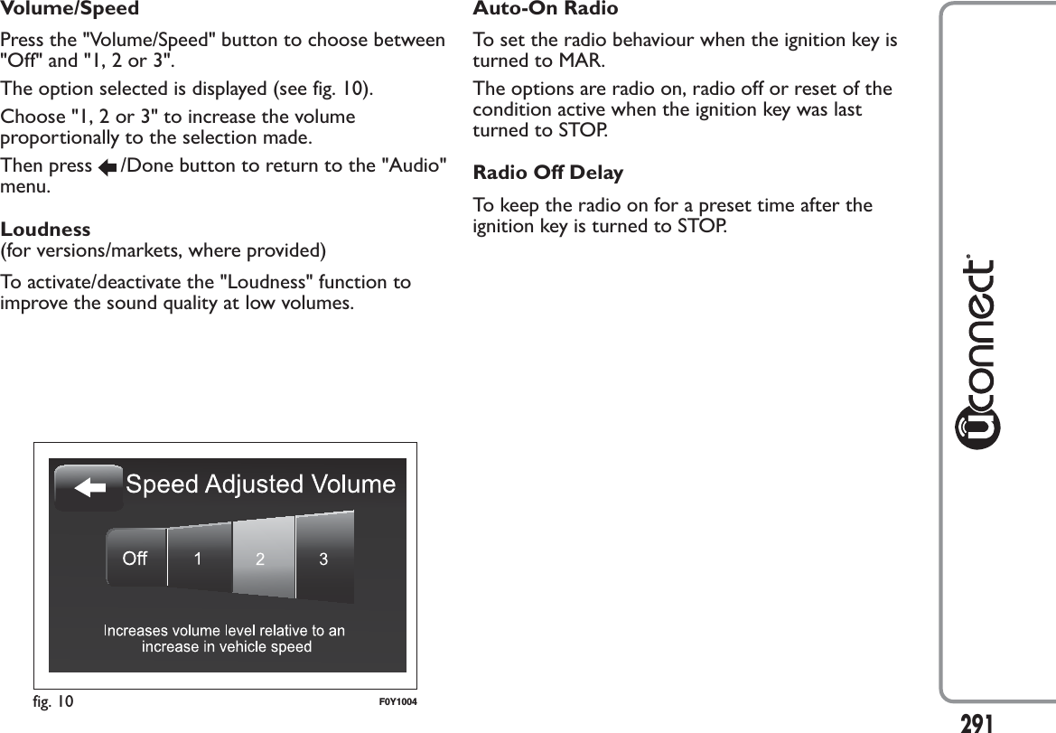 Volume/SpeedPress the &quot;Volume/Speed&quot; button to choose between&quot;Off&quot; and &quot;1, 2 or 3&quot;.The option selected is displayed (see fig. 10).Choose &quot;1, 2 or 3&quot; to increase the volumeproportionally to the selection made.Then press /Done button to return to the &quot;Audio&quot;menu.Loudness(for versions/markets, where provided)To activate/deactivate the &quot;Loudness&quot; function toimprove the sound quality at low volumes.Auto-On RadioTo set the radio behaviour when the ignition key isturned to MAR.The options are radio on, radio off or reset of thecondition active when the ignition key was lastturned to STOP.Radio Off DelayTo keep the radio on for a preset time after theignition key is turned to STOP.fig. 10 F0Y1004291