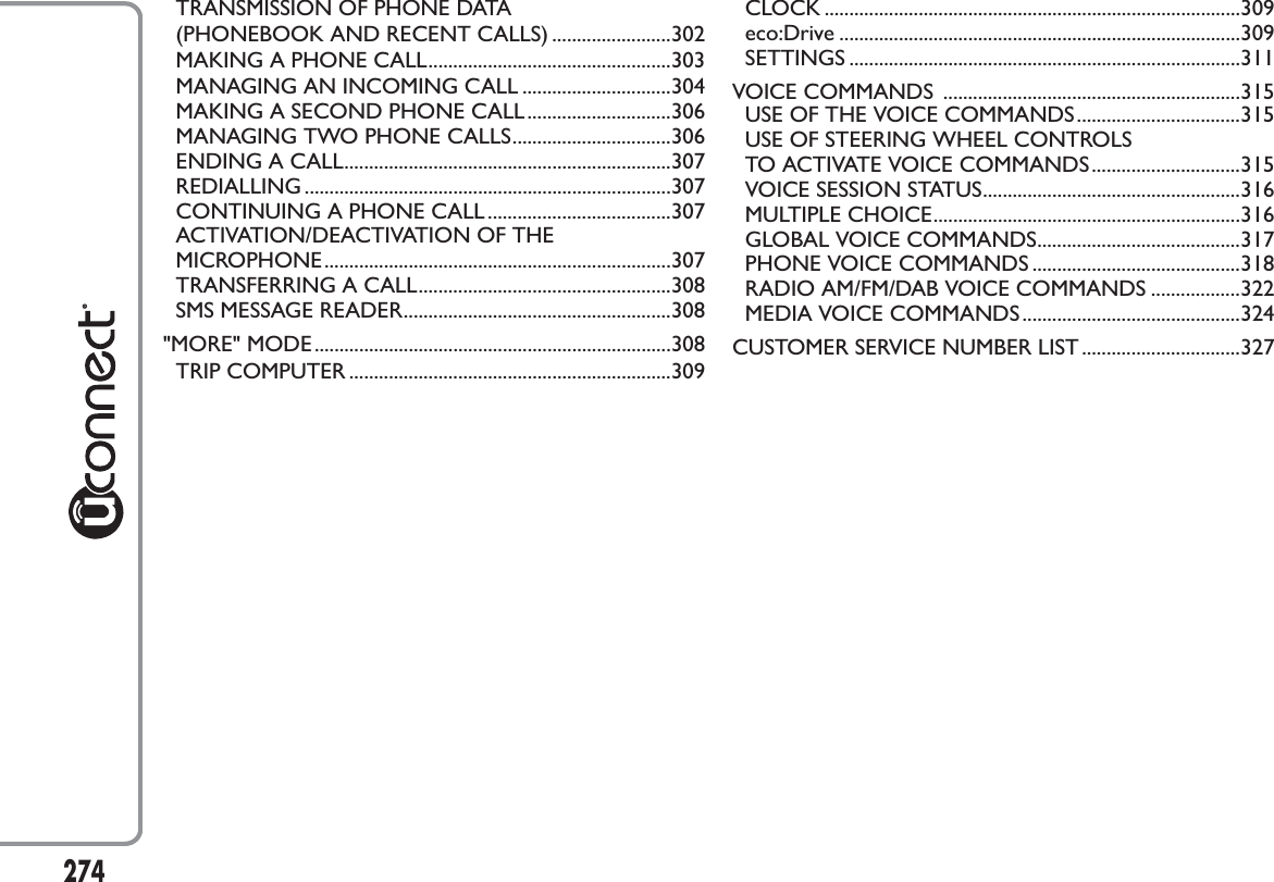 TRANSMISSION OF PHONE DATA(PHONEBOOK AND RECENT CALLS) ........................302MAKING A PHONE CALL.................................................303MANAGING AN INCOMING CALL ..............................304MAKING A SECOND PHONE CALL .............................306MANAGING TWO PHONE CALLS................................306ENDING A CALL..................................................................307REDIALLING ..........................................................................307CONTINUING A PHONE CALL .....................................307ACTIVATION/DEACTIVATION OF THEMICROPHONE......................................................................307TRANSFERRING A CALL...................................................308SMS MESSAGE READER......................................................308&quot;MORE&quot; MODE........................................................................308TRIP COMPUTER .................................................................309CLOCK ....................................................................................309eco:Drive .................................................................................309SETTINGS ...............................................................................311VOICE COMMANDS ............................................................315USE OF THE VOICE COMMANDS .................................315USE OF STEERING WHEEL CONTROLSTO ACTIVATE VOICE COMMANDS..............................315VOICE SESSION STATUS....................................................316MULTIPLE CHOICE..............................................................316GLOBAL VOICE COMMANDS.........................................317PHONE VOICE COMMANDS ..........................................318RADIO AM/FM/DAB VOICE COMMANDS ..................32MEDIA VOICE COMMANDS ............................................32CUSTOMER SERVICE NUMBER LIST ................................32742742