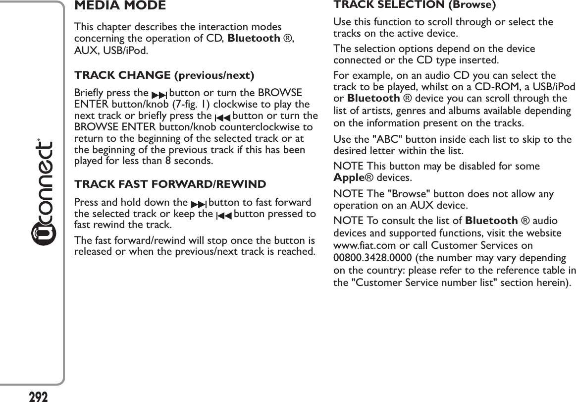 MEDIA MODEThis chapter describes the interaction modesconcerning the operation of CD, Bluetooth ®,AUX, USB/iPod.TRACK CHANGE (previous/next)Briefly press the button or turn the BROWSEENTER button/knob (7-fig. 1) clockwise to play thenext track or briefly press the button or turn theBROWSE ENTER button/knob counterclockwise toreturn to the beginning of the selected track or atthe beginning of the previous track if this has beenplayed for less than 8 seconds.TRACK FAST FORWARD/REWINDPress and hold down the button to fast forwardthe selected track or keep the button pressed tofast rewind the track.The fast forward/rewind will stop once the button isreleased or when the previous/next track is reached.TRACK SELECTION (Browse)Use this function to scroll through or select thetracks on the active device.The selection options depend on the deviceconnected or the CD type inserted.For example, on an audio CD you can select thetrack to be played, whilst on a CD-ROM, a USB/iPodor Bluetooth ® device you can scroll through thelist of artists, genres and albums available dependingon the information present on the tracks.Use the &quot;ABC&quot; button inside each list to skip to thedesired letter within the list.NOTE This button may be disabled for someApple® devices.NOTE The &quot;Browse&quot; button does not allow anyoperation on an AUX device.NOTE To consult the list of Bluetooth ® audiodevices and supported functions, visit the websitewww.fiat.com or call Customer Services on00800.3428.0000 (the number may vary dependingon the country: please refer to the reference table inthe &quot;Customer Service number list&quot; section herein).292