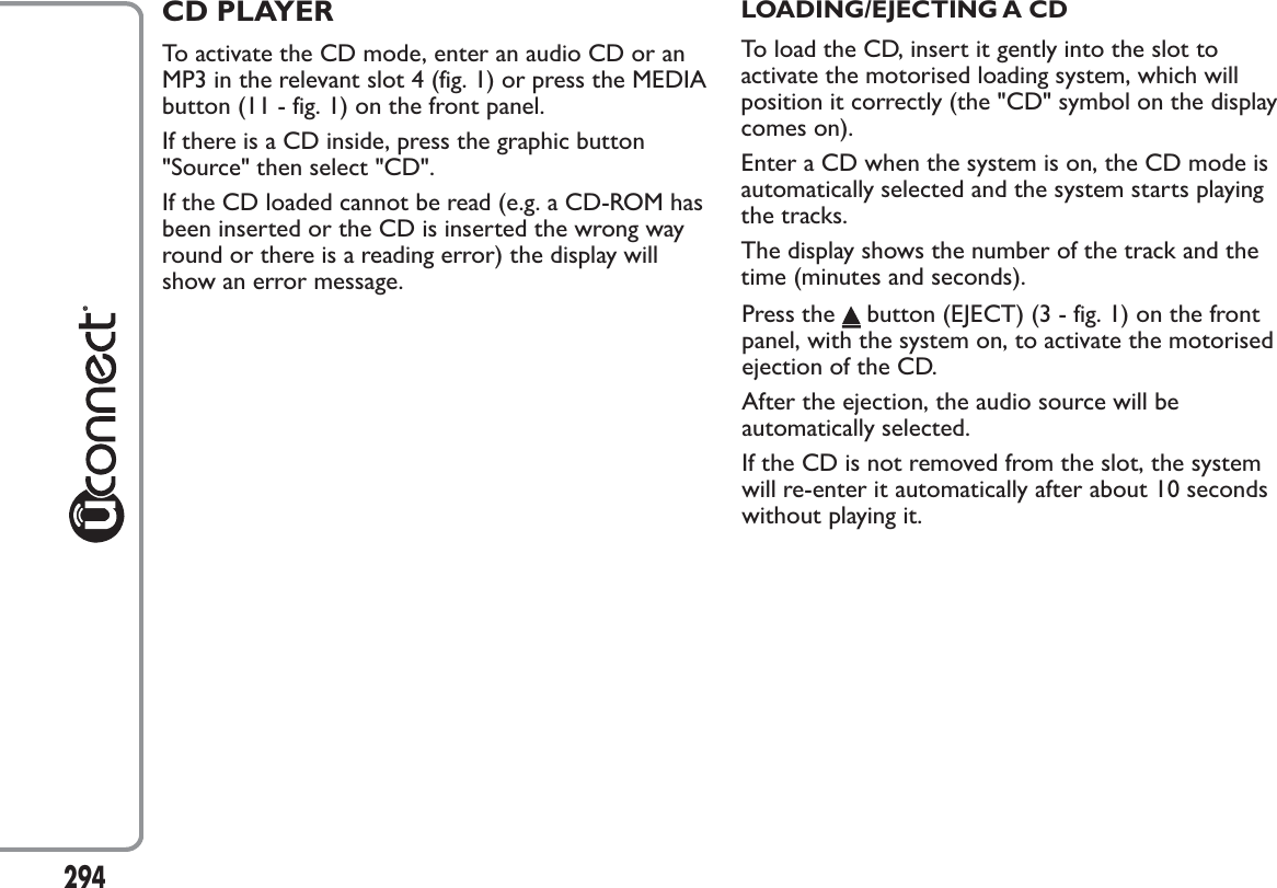 294CD PLAYERTo activate the CD mode, enter an audio CD or anMP3 in the relevant slot 4 (fig. 1) or press the MEDIAbutton (11 - fig. 1) on the front panel.If there is a CD inside, press the graphic button&quot;Source&quot; then select &quot;CD&quot;.If the CD loaded cannot be read (e.g. a CD-ROM hasbeen inserted or the CD is inserted the wrong wayround or there is a reading error) the display willshow an error message.LOADING/EJECTING A CDTo load the CD, insert it gently into the slot toactivate the motorised loading system, which willposition it correctly (the &quot;CD&quot; symbol on the displaycomes on).Enter a CD when the system is on, the CD mode isautomatically selected and the system starts playingthe tracks.The display shows the number of the track and thetime (minutes and seconds).Press the button (EJECT) (3 - fig. 1) on the frontpanel, with the system on, to activate the motorisedejection of the CD.After the ejection, the audio source will beautomatically selected.If the CD is not removed from the slot, the systemwill re-enter it automatically after about 10 secondswithout playing it.